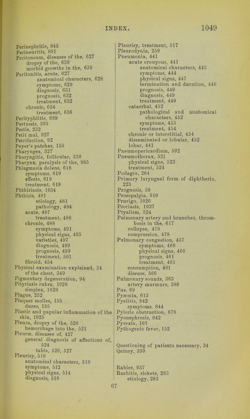 Perinephritis, 845 Perineuritis, 891 Peritoneum, diseases of the, 627 dropsy of the, 639 morbid growths in the, 636 Peritonitis, acute, 627 anatomical characters, 628 symptoms, 629 diagnosis, 631 prognosis, 632 treatment, 632 chronic, 634 treatment, 636 Perityphlitis, 689 Pertussis, 395 Pestis, 232 Petit mal, 927 Petrifaction, 92 Peyer's patches, 155 Pharyngea, 327 Pharyngitis, follicular, 330 Pharynx, paralysis of the, 905 Phlegmasia dolens, 6IS symptoms, 619 effects, 619 treatment, 619 Phthiriasis, 1034 Phthisis, 481 . etiology, 481 pathology, 484 acute, 487 treatment, 488 chronic, 488 symptoms, 491 physical signs, 495 varieties, 497 diagnosis, 499 prognosis, 499 treatment, 501 fibroid, 454 Physical examination explained, 34 of the chest, 349 Pigmentary degeneration, 94 Pityriasis rubra, 1028 simplex, 1028 Plague, 232 Plaques molles, 155 dures, 155 Plastic and papular inflammation of skin, 1025 Pleura, dropsy of the, 520 hemorrhage into the, 521 Pleurae, diseases of, 427 general diagnosis of affections 524 table, 526, 527 Pleurisy, 510 anatomical characters, 510 symptoms, 512 physical signs, 514 diagnosis, 516 the of, Pleurisy, treatment, 517 Pleurodynia, 259 Pneumonia, 441 acute croupous, 441 anatomical characters, 443 symptoms, 444 physical signs, 447 termination and duration, 448 prognosis, 449 diagnosis, 449 treatment, 449 catarrhal, 452 pathological and anatomical characters, 452 symptoms, 453 treatment, 454 chronic or interstitial, 454 disseminated or lobular, 452 lobar, 441 Pneumopericardium, 592 Pneumothorax, 521 physical signs, 523 treatment, 524 Podagra, 264 Primary laryngeal form of diphtheria, 223 Prognosis, 38 Prosopalgia. 910 Prurigo, 1026 Psoriasis, 1027 Ptyalism, 324 Pulmonary artery and branches, throm- bosis in the, 617 collapse, 478 compression, 478 Pulmonary congestion, 457 symptoms, 460 physical signs, 460 prognosis, 461 treatment, 461 consumption, 481 disease, 566 Pulmonary sounds, 363 arterv murmurs, 386 Pus, 69 Pyaemia, 613 Pyelitis, 842 symptoms, 844 Pyloric obstruction, 678 Pyonephrosis, 842 Pyrexia, 101 Pythogenic fever, 152 Questioning of patients necessary, 34 Quinsy, 330 Rabies, 937 Rachitis, rickets, 283 etiology, 283 67