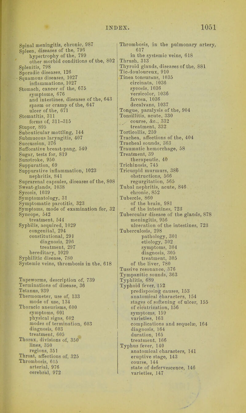 Spinal meningitis, chronic, 987 Spleen, diseases of the, 796 hypertrophy of the, 799 other morbid conditions of the, 802 Splenitis, 798 Sporadic diseases, 126 • Squamous diseases, 1027 inflammations, 1027 Stomach, cancer of the, 675 symptoms, 676 and intestines, diseases of the, 643 spasm or cramp of the, 647 ulcer of the, 671 Stomatitis, 311 forms of, 311-315 Stupor, 895 Subcuticular mottling, 144 Submucous laryngitis, 407 Succussion, 376 Suffocative breast-pang, 540 Sugar, tests for, 819 Sunstroke, 950 Suppuration, 69 Suppurative inflammation, 1023 nephritis, 841 Suprarenal capsules, diseases of the, 808 Sweat-glands, 1038 Sycosis, 1039 Symptomatology, 31 Symptomatic parotitis, 323 Symptoms, mode of examination for, 32 Syncope, 542 treatment, 544 Syphilis, acquired, 1029 congenital, 294 constitutional, 291 diagnosis, 296 treatment, 297 hereditary, 1029 Syphilitic disease, 780 Systemic veins, thrombosis in the, 618 Tapeworms, description of, 739 Terminations of disease, 36 Tetanus, 939 Thermometer, use of, 133 mode of use, 134 Thoracic aneurisms, 600 symptoms, 601 physical signs, 602 modes of termination, 603 diagnosis, 603 treatment, 605 Thorax, divisions of, 350 lines, 350 regions, 351 Throat, affections of, 325 Thrombosis, 615 arterial, 976 cerebral. 972 Thrombosis, in the pulmonary artery, 617 in the systemic veins, 618 Thrush, 313 Thyroid glands, diseases of the, 881 Tic-douloureux, 910 Tinea tonsurans, 1035 circinata, 1036 sycosis, 1036 versicolor, 1036 favosa, 1036 decalvans, 1037 Tongue, paralysis of the, 904 Tonsillitis, acute, 330 course, &c, 332 treatment, 332 Torticollis, 259 Trachea, affections of the, 404 Tracheal sounds, 363 Traumatic hemorrhage, 58 Treatment, 39 therapeutic, 40 Trichinosis, 745 Tricuspid murmurs, 38\5 obstructions, 566 regurgitation, 565 Tubal nephritis, acute, 846 chronic, 852 Tubercle, 860 of the brain, 981 ' of the intestines, 723 Tubercular disease of the glands, 878 meningitis, 956 ulceration of the intestines, 723 Tuberculosis, 298 pathology, 301 etiology, 302 symptoms, 304 diagnosis, 305 treatment, 305 of the liver, 780 Tussive resonance, 376 Tympanitic sounds, 363 Typhlitis, 689 Typhoid fever, 152 predisposing causes, 153 anatomical characters, 154 stages of softening of ulcer, 155 of cicatrization, 156 symptoms, 159 varieties, 163 complications and sequelas, 164 diagnosis, 164 duration, 165 treatment, 166 Typhus fever, 140 anatomical characters, 141 eruptive stage, 143 course, 144 state of defervescence, 146 varieties, 147