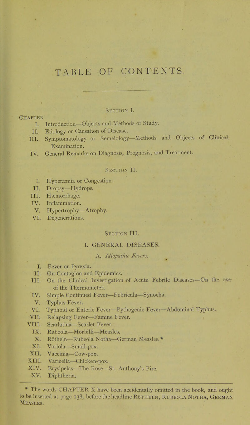 TABLE OF CONTENTS. Section I. Chapter I. Introduction—Objects and Methods of Study. II. Etiology or Causation of Disease. III, Symptomatology or Semeiology—Methods and Objects of Clinical Examination. IV. General Remarks on Diagnosis, Prognosis, and Treatment. Section II. I. Hypertemia or Congestion. II. Dropsy—Hydrops. III. HcEmorrhage. IV. Inflammation. V. Hypertrophy—Atrophy. VI. Degenei'ations. Section III. 1. GENERAL DISEASES. A. Idiopathic Fevers. I. Fever or Pyrexia. II. On Contagion and Epidemics. III. On the Clinical Investigation of Acute Febrile Diseases—On the itse of the Thermometer. IV. Simple Continued Fever—Febricula—Synocha. V. Typhus Fever. VI. Typhoid or Enteric Fever—Pythogenic Fever—Abdominal Typhus^ VII. Relapsing Fever—Famine Fever. VIII. Scarlatina—Scarlet Fever. IX. Rubeola—Morbilli—Measles. X. Rotheln—Rubeola Notha—German Measles,* XI. Variola—Small-pox. XII. Vaccinia—Cow-pox. XIII. Varicella—Chicken-pox. XIV. Erysipelas—The Rose—St. Anthony's Fire. XV. Diphtheria. * The words CHAPTER X have been accidentally omitted in the book, and ought to be inserted at page 138, before the headline Rotheln, Rubeola Notha, German Measles.