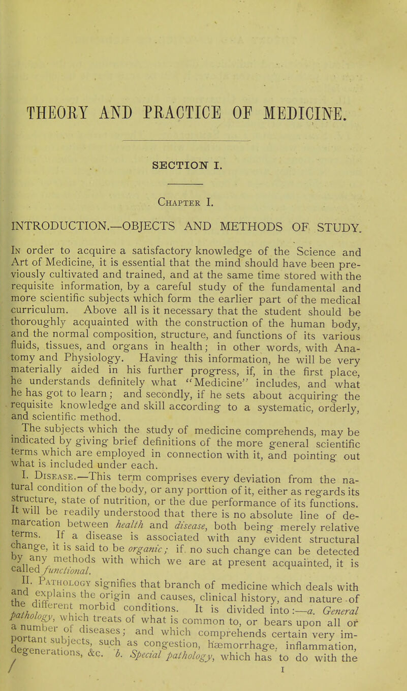 THEORY AND PRACTICE OF MEDICINE SECTION I. Chapter I. INTRODUCTION.—OBJECTS AND METHODS OF STUDY. In order to acquire a satisfactory knowledge of the Science and Art of Medicine, it is essential that the mind should have been pre- viously cultivated and trained, and at the same time stored with the requisite information, by a careful study of the fundamental and more scientific subjects which form the earlier part of the medical curriculum. Above all is it necessary that the student should be thoroughly acquainted with the construction of the human body, and the normal composition, structure, and functions of its various fluids, tissues, and organs in health; in other words, with Ana- tomy and Physiology. Having this information, he will be very materially aided in his further progress, if, in the first place, he understands definitely what ''Medicine includes, and what he has got to learn; and secondly, if he sets about acquiring the requisite knowledge and skill according to a systematic, orderly, and scientific method. The subjects which the study of medicine comprehends, may be indicated by giving brief definitions of the more general scientific terms which are employed in connection with it, and pointing out what is included under each. I. Disease.—This term comprises every deviation from the na- tural condition of the body, or any porttion of it, either as regards its structure, state of nutrition, or the due performance of its functions. It will be readily understood that there is no absolute line of de- marcation between health and disease, both being merely relative terms. If a disease is associated with any evident structural Change, it is said to be organic; if. no such change can be detected cllled/^r^/zl; ^^^^ ^^^^^ present acquainted, it is II. Pathology signifies that branch of medicine which deals with thp .vff^ ^^ ^^^es, clinical history, and nature - of ^^L/ '^i-T'^'^ conditions. It is divided into :-a. General Vnnlf' ^Y}- ^^^^ common to, or bears upon all of Dor^.m1 ''^'^^^^^f ^ which comprehends certain very im- de^enpr.H '^ ^^g^^^tion, hcEmorrhage. inflammation, clegenerations, &c. h. Special palhology, which has to do with the