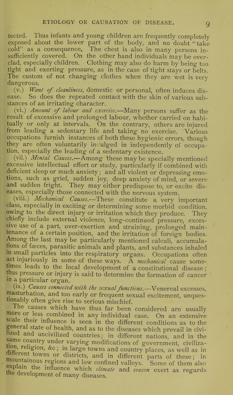 tected. Thus infants and young children are frequently completely exposed about the lower part of the body, and no doubt take cold as a consequence. The chest is also in many persons in- sufficiently covered. On the other hand individuals may be over- clad, especially children. Clothing may also do harm by being too tight and exerting pressure, as in the case of tight stays or belts. The custom of not changing clothes when they are wet is very dangerous. (v.) Wan^ of cleanliness, domestic or personal, often induces dis- ease. So does the repeated contact with the skin of various sub- stances of an irritating character, (vi.) Amount of labour and exercise.—Many persons suffer as the result of excessive and prolonged labour, whether carried on habi- tually or only at intervals. On the contrary, others are injured from leading a sedentary life and taking no exercise. Various occupations furnish instances of both these hygienic errors, though they are often voluntarily inc'ulged in independently of occupa- tion, especially the leading of a sedentary existence. (vii.) Mental Causes.—Among these may be specially mentioned excessive intellectual effort or study, particularly if combined with deficient sleep or much anxiety; and all violent or depressing emo- tions, such as grief, sudden joy, deep anxiety of mind, or severe and sudden fright. They may either predispose to, or excite dis- eases, especially those connected with the nervous system. (viii.) Mechanical Causes.—These constitute a very important class, especially in exciting or determining some morbid condition, owing to the direct injury or irritation which they produce. They chiefly include external violence, long-continued pressure, exces- sive use of a part, over-exertion and straining, prolonged main- tenance of a certain position, and the irritation of foreign bodies. Among the last may be particularly mentioned calculi, accumula- tions of faeces, parasitic animals and plants, and substances inhaled in small particles into the respiratory organs. Occupations often act injuriously in some of these ways. A mechanical cause some- times leads to the local development of a constitutional disease ; thus pressure or injury is said to determine the formation of cancer ' in a particular organ. (ix.) Causes connected with the sexual functions.—Venereal excesses, masturbation, and too early or frequent sexual excitement, unques- tionably often give rise to serious mischief. The causes which have thus far been considered are usually more or less combined in any individual case. On an extensive scale their influence is seen in the different conditions as to the general state of health, and as to the diseases which prevail in civi- lized and uncivilized countries; in different nations, and in the same country under varying modifications of government, civiliza- uon, religion, &c; in large towns and country places, as well as in ainerent towns or districts, and in different parts of these; in mountainous regions and low confined valleys. Some of them also ^v^Ia 1 influence which climate and season exert as regards the development of many diseases.