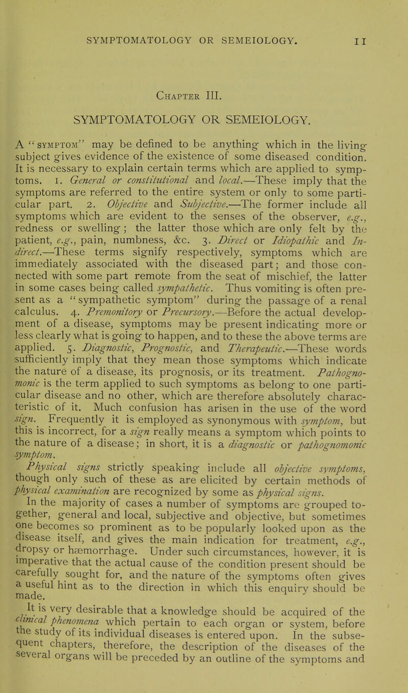 Chapter III. SYMPTOMATOLOGY OR SEMEIOLOGY. A  symptom may be defined to be anything- which in the living- subject gives evidence of the existence of some diseased condition. It is necessary to explain certain terms which are applied to symp- toms. I. General or consiiiutional and local.—These imply that the symptoms are referred to the entire system or only to some parti- cular part. 2. Objective and Subjective.—The former include all symptoms which are evident to the senses of the observer, e.g., redness or swelling; the latter those which are only felt by the patient, e.g., pain, numbness, &c. 3. Direct or Idiopathic and In- direct.—These terms signify respectively, symptoms which are immediately associated with the diseased part; and those con- nected with some part remote from the seat of mischief, the latter in some cases being called sympathetic. Thus vomiting is often pre- sent as a  sympathetic symptom during the passage of a renal calculus. 4. Premonitory or Precursory.—Before the actual develop- ment of a disease, symptoms may be present indicating more or less clearly what is going to happen, and to these the above terms are applied. 5. Diagnostic, Prognostic, and Therapeutic.—These words sufficiently imply that they mean those symptoms which indicate the nature of a disease, its prognosis, or its treatment. Pathogno- monic is the term applied to such symptoms as belong to one parti- cular disease and no other, which are therefore absolutely charac- teristic of it. Much confusion has arisen in the use of the word sign.^ Frequently it is employed as synonymous with symptom, but this is incorrect, for a sign really means a symptom which points to the nature of a disease; in short, it is a diagnostic or pathogno77ionic symptom. Physical signs strictly speaking include all objective symptoms, though only such of these as are elicited by certain methods of physical exa?nination are recognized by some as physical signs. In the majority of cases a number of symptoms are grouped to- gether, general and local, subjective and objective, but sometimes one becomes so prominent as to be popularly looked upon as the disease itself, and gives the main indication for treatment, e.g., dropsy or haemorrhage. Under such circumstances, however, it is imperative that the actual cause of the condition present should be carefully sought for, and the nature of the symptoms often gives a useful hint as to the direction in which this enquiry should be made. It is very desirable that a knowledge should be acquired of the clinical phenomena which pertain to each organ or system, before the study of its individual diseases is entered upon. In the subse- quent chapters, therefore, the description of the diseases of the several organs will be preceded by an outline of the symptoms and