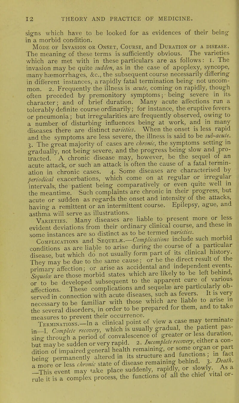 signs which have to be looked for as evidences of their being- in a morbid condition. Mode of Invasion or Onset, Course, and Duration of a disease. The meaning- of these terms is sufficiently obvious. The varieties which are met v^ith in these particulars are as follows: i. The invasion may be quite sudden, as in the case of apoplexy, syncope, many heemorrhages, &c., the subsequent course necessarily differing in different instances, a rapidly fatal termination being not uncom- mon. 2. Frequently the illness is acute, coming on rapidly, though often preceded by premonitory symptoms; • being severe in its character; and of brief duration. Many acute affections run a tolerably definite course ordinarily; for instance, the eruptive fevers or pneumonia; but irregularities are frequendy observed, owing to a number of disturbing influences being at work, and in many diseases there are distinct vaneties. When the onset is less rapid and the symptoms are less severe, the illness is said to be sub-acute. 3. The great majority of cases are chronic, the symptoms setting in gradually, not being severe, and the progress being slow and .pro- tracted. A chronic disease may, however, be the sequel of an acute attack, or such an attack is often the cause of a fatal termm- ation in chronic cases. 4. Some diseases are characterised by periodical exacerbations, which come on at regular or irregular intervals, the patient being comparatively or even quite well in the meantime. Such complaints are chronic in their progress, but acute or sudden as regards the onset and intensity of the attacks, having a remittent or an intermittent course. Epilepsy, ague, and asthma will serve as illustrations. Varieties. Many diseases are Uable to present more or less evident deviations from their ordinary clinical course, and these in some instances are so distinct as to be termed Complications and ^^q,m-ei.m.—Complications include such morbid conditions as are liable to arise during the course of a particular disease, but which do not usually form part of its clinical history. They may be due to the same cause; or be the direct result of the prim^ary affection; or arise as accidental and independent events. SequelcB^re those morbid states which are likely to be left behmd, or to be developed subsequent to the apparent cure of various affections These complications and sequels are particularly ob- served in connection with acute diseases, such as fevers. It is very necessary to be familiar with those which are liable to arise in the several disorders, in order to be prepared for them, and to take measures to prevent their occurrence. terminate TERMiNATiONS.-In a clinical point of view a '^^y ^^^f in-I Complete recovery, which is usually gradual, the patient pas- sine through a period of convalescence of greater or less duration, but'^may be^udd^en or very rapid. 2. Incomplete recovj e.i^er^ con- dition of impaired general health remaining, or some organ or par be ng permanently altered in its structure and functions; in fact a more or less chronic state of disease remaining behind. 3. Death Itos event may take place suddenly, rapidly, or slowly. As a rule it is a complex process, the functions of all the chief vital or-