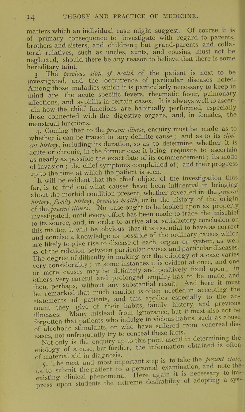 matters which an individual case might suggest. Of course it is of primary consequence to investigate with regard to parents, brothers and sisters, and children ; but grand-parents and colla- teral relatives, such as uncles, aunts, and cousins, must not be neglected, should there be any reason to believe that there is some hereditary taint. 3. The previous state of health of the patient is next to be investigated, and the occurrence of particular diseases noted. Among those maladies which it is particularly necessary to keep in mind are the acute specific fevers, rheumatic fever, pulmonary affections, and syphilis in certain cases. It is always well to ascer- tain how the chief functions are. habitually performed, especially those connected with the digestive organs, and, in females, the menstrual functions. 4. Coming then to \kiQ present illness, enquiry must be made as to whether it can be traced to any definite cause ; and as to its clini- cal history, including its duration, so as to determine whether it is acute or chronic, in the former case it being requisite to ascertam as nearly as possible the exact date of its commencement; its mode of invasion ; the chief symptoms complained of; and their progress up to the time at which the patient is seen. It will be evident that the chief object of the investigation thus far is to find out what causes have been influential in bringing about the morbid condition present, whether revealed in the general history, famUy history, previous health, or in the history of the origin of the present illness. No case ought to be looked upon as properly investigated, until every effort has been made to trace the mischief to its source, and, in order to arrive at a satisfactory conclusion on this matter, it will be obvious that it is essential to have as correct and concise a knowledge as possible of the ordinary causes which are likely to give rise to disease of each organ or system as well as of the relation between particular causes and particular diseases. The degree of difficulty in making out the etiology of a case varies very considerably ; in some instances it is evident at once, and one or more causes may be definitely and positively fixed upon; in others very careful and prolonged enquiry has to be made, and then perhaps, without any substantial result. And here it must be remarked that much caution is often needed in accepting the statements of patients, and this applies especially to the ac- count they give of their habits, family history, and previous Ulnesses- Many mislead from ignorance, but it must also not be forlo ten that patients who indulge in vicious habits, such as abuse of alcoholic s/imulants, or who have suffered from venereal dis- pa^es not unfrequently try to conceal these facts. . • .u Not on y i the enquiry up to this point useful in determmmg he etiology of a case, bit further, the inforraafon obtained ,s often of material aid in diagnosis. , i.u t r/^/., 5 The next and most important step is to take the Prc^^^^J^^ o submit the patient to a personal ^xam^^^^'°'/^ '^^^ existing clinical phenomena. Here again it is necessaiy to im- pTess ?pon students the extreme desirability of adopting a sys-