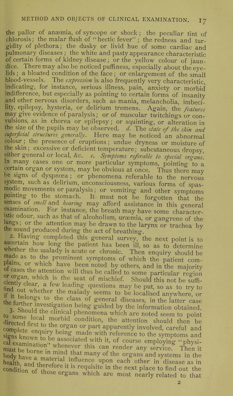 the pallor of anaemia, of syncope or shock; the peculiar tint of chlorosis; the malar flush of hectic fever ; the redness and tur- gidity of plethora; the dusky or livid hue of some cardiac and pulmonary diseases; the white and pasty appearance characteristic of certain forms of kidney disease; or the yellow colour of jaun- dice. There may also be noticed puffiness, especially about the eye- lids ; a bloated condition of the face; or enlargement of the small blood-vessels. The expression is also frequently very characteristic indicating, for instance, serious illness, pain, anxiety or morbid indifference, but especially as pointing to certain forms of insanity and other nervous disorders, such as mania, melancholia, imbeci- lity, epilepsy, hysteria, or delirium tremens. Again, the features may give evidence of paralysis; or of muscular twitchings or con- vulsions, as in chorea or epilepsy; or squinting, or alteration in the size of the pupils may be observed, d. The state of the skin and siipei-ficial structures generally. Here may be noticed an abnormal colour; the presence of eruptions; undue dryness or moisture of the skin; excessive or deficient temperature; subcutaneous dropsy, either general or local, &c. e. Symptoms referable to special organs. In many cases one or more particular symptoms, pointing to a certain organ or system, may be obvious at once. Thus there may be signs of dyspnoea; or phenomena referable to the nervous system, such as delirium, unconsciousness, various forms of spas- modic movements or paralysis; or vomiting and other symptoms pointing to the stomach. It must not be forgotten that the senses of smell and hearing may afford assistance in this general examination. For instance, the breath may have some character- istic odour, such as that of alcoholism, uremia, or gangrene of the ungs; or the attention may be drawn to the larynx or trachea by the sound produced during the act of breathing. 2. Having completed this general survey, the next point is to wWi. 1°/ P^^^^^ b^^ ^11' so as to determine Whether the malady is acute or chronic. Then enquiry should be made as to the prominent symptoms of which the patient com- plains, or which have been noted by others, and in the majority ot cases the attention will thus be called to some particular region cien^w/ 1^^ v^^^ °^ mischief. Should this not be suffi- find n^,. 1 f^^^l^ading questions may be put, so as to try to if it r ^^^^^^^ [he malady seems to be localised anywhere, or L f„rtf°?' to the class of general diseases, in the latter case V ^h.^ViT P?'''? ^^'S ^^^^^ by the information obtained, to .on! 1 ^ [^^^ phenomena which are noted seem to point cHrectS^ fi T^'^ condition, the attention should then be comSet ° ^^1°.^^ part, apparently involved, careful and sSs fnownT.Y ^^^^ ^i^ reference to the symptoms and cal exa^r >^ associated with it, of course employing -physi- Se Wn^ ^^'TT ^^^^^ service.^ Then it body have a ' 1 ' Y ^^^ ^^^^^^s in the health and th^ r ^^'^ ^^^^^^e as in condition of tH ^'^ ^ ^he next place to find out the naition of those organs which are most nearly related to that 2