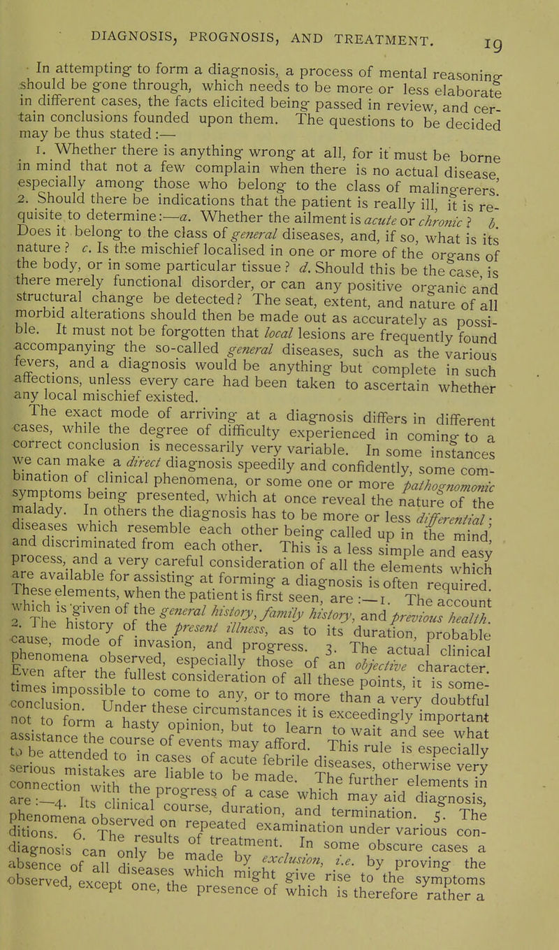 DIAGNOSIS, PROGNOSIS, AND TREATMENT. ig • In attempting- to form a diagnosis, a process of mental reasoning- should be gone through, which needs to be more or less elaborate in different cases, the facts elicited being passed in review and cer tain conclusions founded upon them. The questions to be decided may be thus stated :— I. Whether there is anything wrong at all, for it must be borne m mmd that not a few complain when there is no actual disease especially among those who belong to the class of malingerers' 2. Should there be indications that the patient is really ill it is re quisite to determine\—a. Whether the ailment is acute or chro7iic ? b Does It belong to the class of general diseases, and, if so, what is its nature ? c. Is the mischief localised in one or more of the organs of the body, or in some particular tissue ? d. Should this be the case is there merely functional disorder, or can any positive org-anic and structural change be detected? The seat, extent, and nature of all morbid alterations should then be made out as accurately as possi ble. It must not be forgotten that local lesions are frequently found accompanying the so-called general diseases, such as the various levers, and a diagnosis would be anything but complete in such affections, unless every care had been taken to ascertain whether any local mischief existed. ^cmcr The exact mode of arriving at a diagnosis differs in different cases, while the degree of difficulty experienced in comino- to a correct conclusion is necessarily very variable. In some instances we can make a y^r^./ diagnosis speedily and confidently, some com- bination of c inical phenomena, or some one or more pathognomonic symptoms being presented, which at once reveal the naturS of the malady. In others the diagnosis has to be more or less dIffermtiT diseases which resemble each other being called up in the m nd and discriminated from each other. This is a less simple and easy process, and a very careful consideration of all the elements which Thefe^l''^'/'' T''^^ ''^^'^^ ^ Toften requi^^^^^ These elements, when the patient is first seen, are 1. The account ^ ^l^'S'of'^^^ history, and^ i he history of the present illness, as to its duration orobablp cause, mode of invasion, and progress. 3. The actual clinical phenomena observed, especiall/ those of In .W/^cLrac er Even after the fullest consideration of all these Ss it is some ZTluT''''^IV'' ^^y' - -ore than a very doubTfui cone usion. Under these circumstances it is exceedingly^important onnection with the progress of a case which may aid diagnosis diagnosis can onlv hi ''^^^^ent- I some obscure cases a abslnce of til h ^ ^^^f 'Exclusion, i.e. by proving the oLe?ved Lcept on?^L^'^ '''' ^^^^e symptoni: ea, except one, the presence of which is therefore rather a