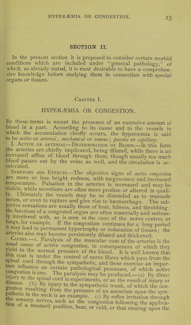 SECTION II. In the present section it is proposed to consider certain morbid ■conditions which are included under general pathology, of which, as already stated, it is most desirable to have a comprehen- :sive knowledge before studying them in connection with special •organs or tissues. Chapter I. HYPERyEMIA OR CONGESTION. By these terms is meant the presence of an excessive amount of blood in a part. According to its cause and to the vessels in which the accumulation chiefly occurs, the hypersemia is said to be active or arterial; mechanical or venous; passive or capillary. I. Active or arterial—Determination of Blood.—In this form the arteries are chiefly implicated, being dilated, while there is an increased afflux of blood through them, though usually too much blood passes out by the veins as well, and the circulation is ac- celerated. Symptoms and Effects.—The objective signs of active congestion are more or less bright redness, with turgescence and increased temperature. Pulsation in the arteries is increased and may be visible, while secretions are often more profuse or altered in quali- ty. Ultimately the vessels may be so distended as to transude serum, or even to rupture and give rise to haemorrhage. The sub- jective sensations are usually those of heat, fulness, and throbbing; the functions of a congested organ are often materially and serious- ly interfered with, as is seen in the case of the nerve centres or lungs, for example. If the congestion continues for a long period It may lead to permanent hypertrophy or induration of tissues; the arteries also may become persistently dilated and thickened. Causes.—I Paralysis of the muscular coat of the arteries is the T^A .^^f ° congestion, in consequences of which they yield to the normal pressure of the blood. It is well known that n ? ^\ t'^^'' ''^^^^^ ^^^e fibres which pass from the S T ^^''0§h the sympathetic, and these exercise an impor- rnn J. ^ ° ^^^^^^ pathological processes, of which active I^u' , paralysis may be produced.-(a) By direct dii/pL ^''^ in experiments, or as the result of injury or ^esttn . '1^^ sympathetic trunk, of which the con- Dathltl faulting from the pressure of an aneurism upon the sym- fhe .Pn.n. example. (.) By reflex irritation through ion of p T TJ' congestion following the applica- tion of a mustard poultice, heat, or cold, or that ensuing upon the