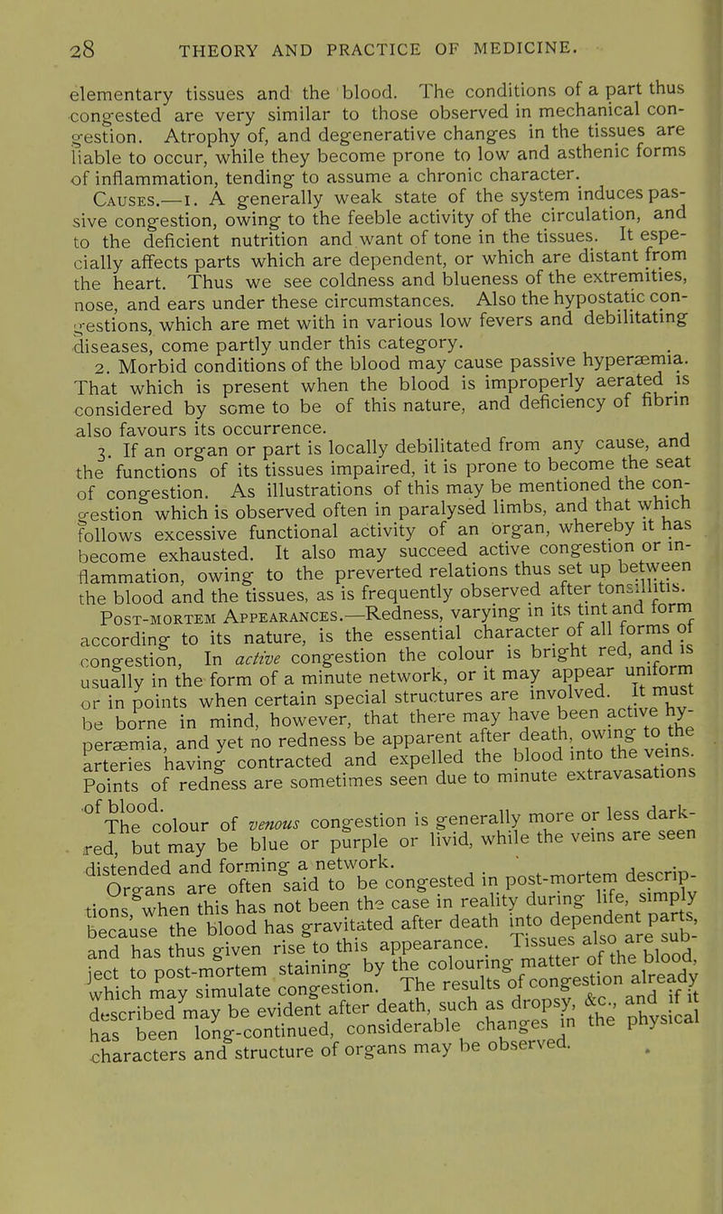 elementary tissues and the blood. The conditions of a part thus congested are very similar to those observed in mechanical con- gestion. Atrophy of, and degenerative changes in the tissues are liable to occur, while they become prone to low and asthenic forms of inflammation, tending to assume a chronic character. Causes.—I. A generally weak state of the system induces pas- sive congestion, owing to the feeble activity of the circulation, and to the deficient nutrition and want of tone in the tissues. It espe- cially affects parts which are dependent, or which are distant from the heart. Thus we see coldness and blueness of the extremities, nose, and ears under these circumstances. Also the hypostatic con- gestions, which are met with in various low fevers and debilitating diseases, come partly under this category. 2. Morbid conditions of the blood may cause passive hypersemia. That which is present when the blood is improperly aerated is considered by some to be of this nature, and deficiency of fibrin also favours its occurrence. 3 If an organ or part is locally debilitated from any cause, and the functions of its tissues impaired, it is prone to become the seat of congestion. As illustrations of this may be mentioned the con- gestion which is observed often in paralysed limbs, and that which follows excessive functional activity of an organ, whereby it has become exhausted. It also may succeed active congestion or in- flammation, owing to the preverted relations thus set up between the blood and the tissues, as is frequently observed after tonsillitis. Post-mortem Appearances.—Redness, varying in its tint and torm according to its nature, is the essential ^hamcter of all forms of congestion. In active congestion the colour is bright red, and is usually in the form of a minute network, or it may appear uniform or in points when certain special structures are involved. It must be borne in mind, however, that there may have been active hy- nersemia and yet no redness be apparent after death owing to the arted^s having contracted and expelled the blood into the veins, pints of ridness are sometimes seen due to minute extravasations '°^The° colour of venous congestion is generally more or less dark- • red, bu^may be blue or pSrple or livid, while the veins are seen distended and forming a network. _ ^^rfpm descrio- Oro-an^ are often said to be congested in post-mortem aescrip tio?s^Xn this has not been the case in reality during life, simply characters and structure of organs may be observed.