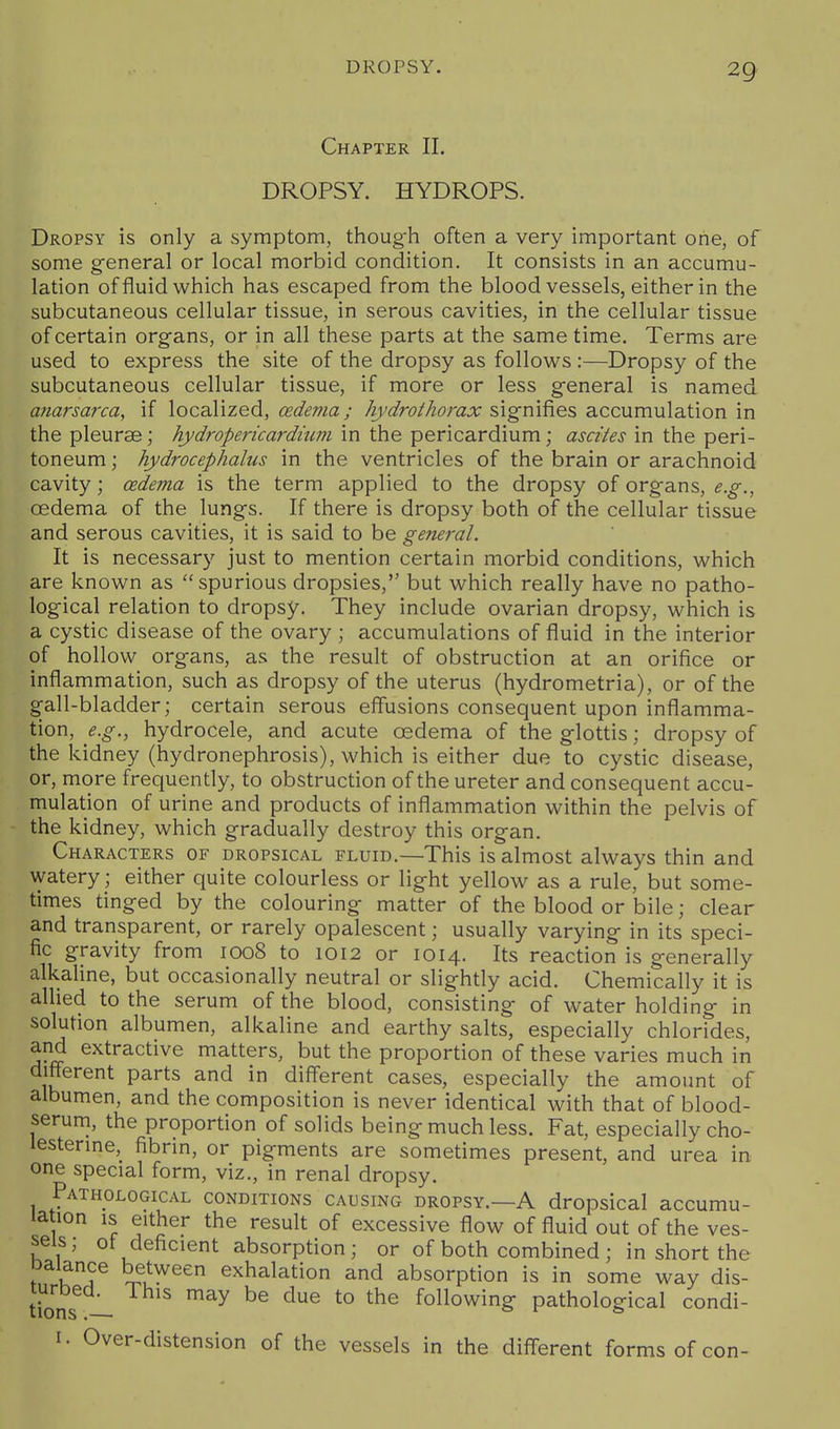 Chapter II. DROPSY. HYDROPS. Dropsy is only a symptom, though often a very important one, of some general or local morbid condition. It consists in an accumu- lation of fluid which has escaped from the bloodvessels, either in the subcutaneous cellular tissue, in serous cavities, in the cellular tissue of certain organs, or in all these parts at the same time. Terms are used to express the site of the dropsy as follows :—Dropsy of the subcutaneous cellular tissue, if more or less general is named anarsarca, if localized, oedema; hydrothorax ^x^m^o^s, accumulation in the pleurae; hydropericardhwi in the pericardium; ascites in the peri- toneum ; hydrocephalus in the ventricles of the brain or arachnoid cavity; oedema is the term applied to the dropsy of organs, e.g., oedema of the lungs. If there is dropsy both of the cellular tissue and serous cavities, it is said to be general. It is necessary just to mention certain morbid conditions, which are known as spurious dropsies, but which really have no patho- logical relation to dropsy. They include ovarian dropsy, which is a cystic disease of the ovary ; accumulations of fluid in the interior of hollow organs, as the result of obstruction at an orifice or inflammation, such as dropsy of the uterus (hydrometria), or of the gall-bladder; certain serous effusions consequent upon inflamma- tion, e.g., hydrocele, and acute oedema of the glottis; dropsy of the kidney (hydronephrosis), which is either due to cystic disease, or, more frequently, to obstruction of the ureter and consequent accu- mulation of urine and products of inflammation within the pelvis of the kidney, which gradually destroy this organ. Characters of dropsical fluid.—This is almost always thin and watery; either quite colourless or light yellow as a rule, but some- times tinged by the colouring matter of the blood or bile; clear and transparent, or rarely opalescent; usually varying in its speci- fic gravity from 1008 to 1012 or 1014. Its reaction is generally alkaline, but occasionally neutral or slightly acid. Chemically it is allied to the serum of the blood, consisting of water holding in solution albumen, alkaline and earthy salts, especially chlorides, and extractive matters, but the proportion of these varies much in different parts and in different cases, especially the amount of albumen, and the composition is never identical with that of blood- serum, the proportion of solids being much less. Fat, especially cho- lesterme, fibrin, or pigments are sometimes present, and urea in one special form, viz., in renal dropsy. Pathological conditions causing dropsy.—A dropsical accumu- lation IS either the result of excessive flow of fluid out of the ves- sels; of deficient absorption; or of both combined; in short the Daiance between exhalation and absorption is in some way dis- tions -1 ^^^ following pathological condi- I. Over-distension of the vessels in the diff-erent forms of con-