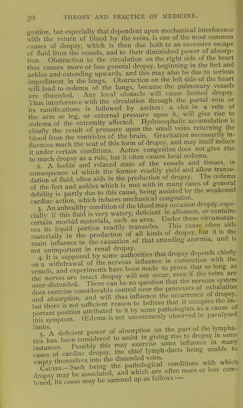 g-estion, but especially that dependent upon mechanical interference with the return of blood by the veins, is one of the most common causes of dropsy, which is then due both to an excessive escape of fluid from the vessels, and to their diminished power of absorp- tion. Obstruction to the circulation on the right side of the heart thus causes more or less general dropsy, beginning in the feet and ankles and extending upwards, and this may also be due to serious impediment in the lungs. Obstruction on the left side of the heart will lead to oedema of the lungs, because the pulmonary vessels are distended. Any local obstacle will cause limited dropsy. Thus interference with the circulation through the portal vein or its ramifications is followed by ascites; a clot in a vein of the arm or leg, or external pressure upon it, will give rise to oedema of the extremity affected. Hydrocephalic accumulation is chiefly the result of pressure upon the small veins returning the blood from the ventricles of the brain. Gravitation necessarily in- fluences much the seat of this form of dropsy, and may itself induce it under certain conditions. Active congestion does not give rise to much dropsy as a rule, but it often causes local oedema. 2 A feeble and relaxed state of the vessels and tissues, in consequence of which the former readily yield and allow transu- dation of fluid, often aids in the production of dropsy. The oedema of the feet and ankles which is met with in many cases of general debility is partly due to this cause, being assisted by the weakened cardiac action, which induces mechanical congestion. \ An unhealthy condition of the blood may occasion dropsy, espe- rial'lv if this fluid is very watery, deficient in albumen, or contains cerSn m^ such as urea. Under these circumstan- ces is Cuid portion readily transudes. This cause often aids mater ally in the production of all kinds of dropsy, but it is the main influence in the causation of that attending anemia, and is t7~K;TL^^^^^ that dropsy depends chiefly ont UthdrS of ?ke nervous influence in connection with the vessels, and experiments have been made to prove that so long as ih^ nprvps are intact dropsy will not occur, even if the veins are overlstendel T^^^^ ca^n be no question that the nervous system does eierdse considerable control over the processes of exhalation and absorption, and will thus influence the occurrence of dropsy, bu^here is not sufficient reason to believe that it occupies the im- nortant position attributed to it by some pathologists as a cause of fSs symp?om (Edema is not uncommonly observed in paralysed ^'J^'a deficient power of absorption on the part of the lympha- Js hts beeTconsidered to assist in giving rise to dropsy in some tics J^^^ 1 thi, niay exercise some influence in many catToT'cardr^fi;'^^^ the^hief lymph-ducts being unable to dropsy may be associafed, ani which are often more or less b[neTits causes may be summed up as follows :- com-