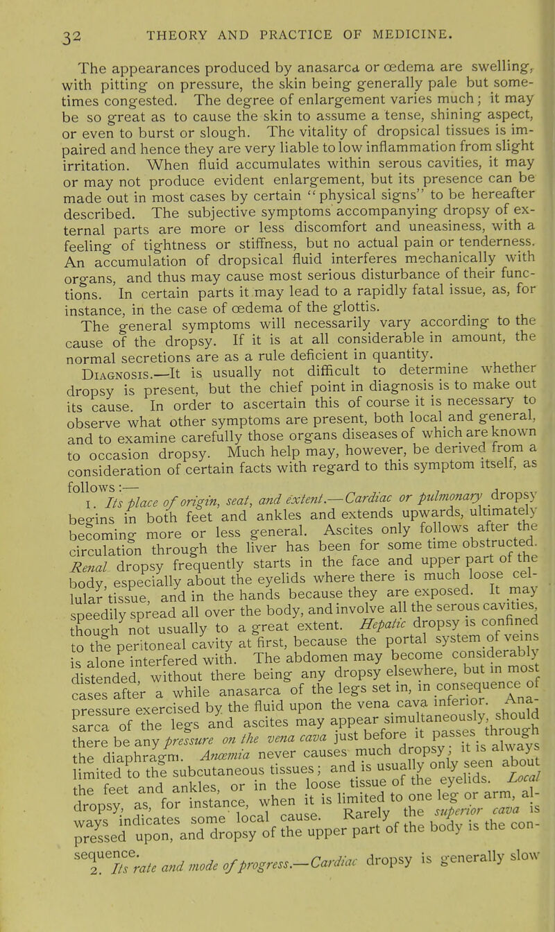 The appearances produced by anasarca or oedema are swelling-, with pitting on pressure, the skin being generally pale but some- times congested. The degree of enlargement varies much; it may be so g-reat as to cause the skin to assume a tense, shining aspect, or even to burst or slough. The vitality of dropsical tissues is im- paired and hence they are very liable to low inflammation from slight irritation. When fluid accumulates within serous cavities, it may or may not produce evident enlargement, but its presence can be made out in most cases by certain physical signs to be hereafter described. The subjective symptoms accompanying dropsy of ex- ternal parts are more or less discomfort and uneasiness, with a feeling of tightness or stiffness, but no actual pain or tenderness. An accumulation of dropsical fluid interferes mechanically with org-ans, and thus may cause most serious disturbance of their func- tions, 'in certain parts it may lead to a rapidly fatal issue, as, for instance, in the case of oedema of the glottis. The general symptoms will necessarily vary accordmg- to the cause of the dropsy. If it is at all considerable in amount, the normal secretions are as a rule deficient in quantity. Diagnosis.—It is usually not difficult to determme whether dropsy is present, but the chief point in diagnosis is to make out its cause In order to ascertain this of course it is necessary to observe what other symptoms are present, both local and general, and to examine carefully those organs diseases of which are known to occasion dropsy. Much help may, however, be derived from a consideration of certain facts with regard to this symptom itselt, as ° l^Its^lace of origin, seat, and extent.—Cardiac or pulmonary dropsy begins in both feet and ankles and extends upwards, ultimately becoming more or less general. Ascites only follows after the circulation through the liver has been for sonie time obstructed^ Renal dropsy frequently starts in the face and upper part ot the body, especially about the eyelids where there is much loose cel- lular tissue and in the hands because they are exposed. It may peedily spread all over the body, and involve all the serous cavities though^ot usually to a great extent. Hepatrc dropsy is confined to thi peritoneal cavity at first, because the portal ^Y^tem of vei^n is alone interfered with. The abdomen may become considerably distended without there being any dropsy elsewhere, but in mos cases after a while anasarca of the legs set in, in consequence o nressure exercised by the fluid upon the vena cava inferior. Ana L™ the leV a'nd ascites -ay appear^multaneou^^^^^^^^^^^ there be any pressure on the vena cava just before it passes thro^^^^^^^ the dianhra/m. Ancemia never causes much dropsy it is ai%N ays imited to t^^^^ --^>''''^''fir^^S W the feet and ankles, or in the loose tissue of the eyelids. U)cai ^Tsed t^ran^d d^o^rof 4' is the co„- '^'t!1iTraUani,noieofprosre...-CarJiac dropsy is generally slow