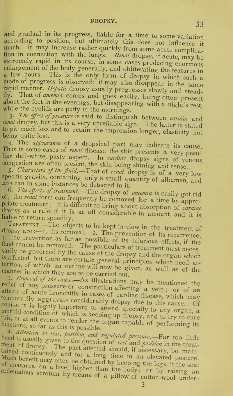 DROPSY. 2^ and gradual in its progress, liable for a time to some variation accordmg- to position, but ultimately this does not influence it much. It may increase rather quickly from some acute complica tion in connection with the lung-s. Renal dropsy, if acute may be extremely rapid in its course, in some cases producing- enormous enlarg-ement of the body generally, and obliterating the features in a few hours. This is the only form of dropsy in which such a mode of progress is observed; it may also disappear in the same rapid manner. Hepatic dropsy usually progresses slowly and stead- ily. That of an(2mia comes and goes easily, being often' present about the feet in the evenings, but disappearing with a night's rest while the eyelids are puffy in the mornings. The effect of pressure to distinguish between cardiac and renal dropsy, but this is a very unreliable sign. The latter is stated to pit much less and to retain the impression longer, elasticitv not being quite lost. ^ 4. The appearance of a dropsical part may indicate its cause Thus in some cases of renal disease the skin presents a, very pecu- liar dull-white, pasty aspect. In cardiac dropsy signs of venous congestion are often present, the skin being shining and tense ^. Characters of the fluid.~.i:h^.t oi renal dropsy is of a verv low specific gravity, containing only a small quantity of albumen and urea can in some instances be detected in it ' 6 The effects of treatment .-Th^ dropsy of ancEmia is easily got rid of ; the renal form can frequently be removed' for a time by apDro- pnate treatment; it is difficult to bring about absorption of f^dlc dropsy as a rule, if it ,s at all considerable in amount, and it Is liable to return speedily. ' TREATMENT.-The objccts to be kept in view in the treatment of dropsy are :_i. Its removal. 2. The prevention of its recurrence 3. The prevention as far as possible of its injurious effects ^f the sa nv ^T^^\ particulars of treatment must neces s affL^^/hTr.'^ ^^°P^y ^d the organ which s affected but there are certain general: principles which need at- tention, of which an outline will now be Hven a^ wp 1 . c^f manner in which they are to be carried ouf ' relief^nT'^n^ ^««^^.-As illustrations may be mentioned the relief of any pressure or constriction affecting a vein • or of Tn heldh'TZ  ^l'' ^ Sla:ted pressure.too little tained cont°nuously and for'f f '^ <==^^^ary, be main- Much benefit mavoftpnliv,! ^ i^'T an elevated posture, of anasarca on a level htt ^'k'' k\«Pi& 'he legs, if the seat c^dematous'scrotuX mfans of'a ^m''X' '''''^ ^ ••ulu oy means ot a pillow of cotton-wool under-