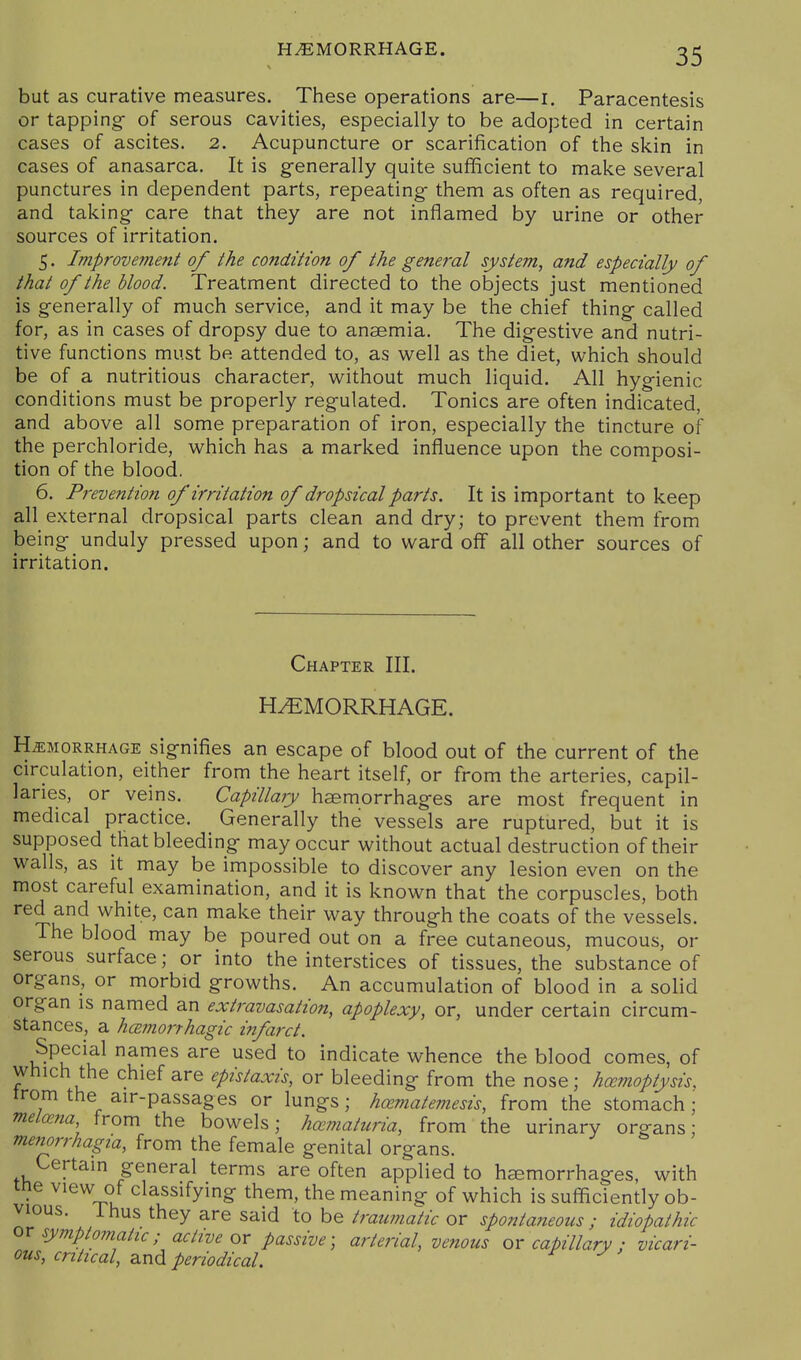 but as curative measures. These operations are—i. Paracentesis or tapping of serous cavities, especially to be adopted in certain cases of ascites. 2. Acupuncture or scarification of the skin in cases of anasarca. It is generally quite sufficient to make several punctures in dependent parts, repeating them as often as required, and taking care that they are not inflamed by urine or other sources of irritation. 5. Improvement of the condition of the general system, and especially of that of the blood. Treatment directed to the objects just mentioned is generally of much service, and it may be the chief thing called for, as in cases of dropsy due to anaemia. The digestive and nutri- tive functions must be attended to, as well as the diet, which should be of a nutritious character, without much liquid. All hygienic conditions must be properly regulated. Tonics are often indicated, and above all some preparation of iron, especially the tincture of the perchloride, which has a marked influence upon the composi- tion of the blood. 6. Prevention of irritation of dropsical parts. It is important to keep all external dropsical parts clean and dry; to prevent them from being unduly pressed upon; and to ward off all other sources of irritation. Chapter III. HEMORRHAGE. HEMORRHAGE signifies an escape of blood out of the current of the circulation, either from the heart itself, or from the arteries, capil- laries, or veins. Capillary haemorrhages are most frequent in medical practice. Generally the vessels are ruptured, but it is supposed that bleeding may occur without actual destruction of their walls, as it may be impossible to discover any lesion even on the most careful examination, and it is known that the corpuscles, both red and white, can make their way through the coats of the vessels. The blood may be poured out on a free cutaneous, mucous, or serous surface; or into the interstices of tissues, the substance of organs, or morbid growths. An accumulation of blood in a solid organ is named an extravasation, apoplexy, or, under certain circum- stances, a hcBmorrhagic infarct. Special names are used to indicate whence the blood comes, of which the chief are epistaxis, or bleeding from the nose; haemoptysis. trom the air-passages or lungs; hamatemesis, from the stomach; melana from the bowels; hematuria, from the urinary organs; Menorrhagia, from the female genital organs. Certain general terms are often applied to hemorrhages, with me view of classifying them, the meaning of which is sufficiently ob- vious, ihus they are said to be traumatic or spontaneous ; idiopathic symptomatic; active ox passive', arterial, venous or capillary : vicari- ous, critical, and periodical.