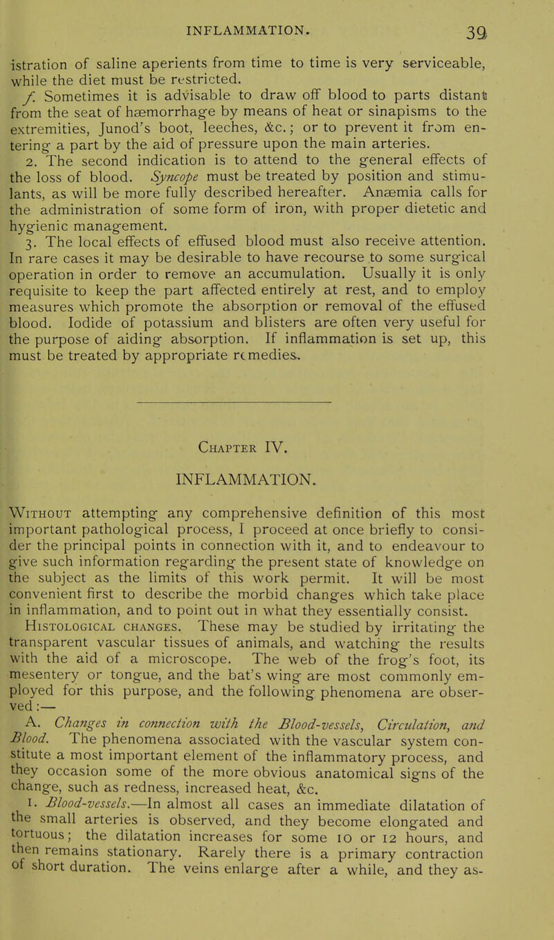 39> istration of saline aperients from time to time is very serviceable, while the diet must be restricted. f. Sometimes it is advisable to draw off blood to parts distant from the seat of haemorrhage by means of heat or sinapisms to the extremities, Junod's boot, leeches, &c.; or to prevent it from en- tering- a part by the aid of pressure upon the main arteries. 2. The second indication is to attend to the general effects of the loss of blood. Syncope must be treated by position and stimu- lants, as will be more fully described hereafter. Ansemia calls for the administration of some form of iron, with proper dietetic and hygienic management. 3. The local effects of effused blood must also receive attention. In rare cases it may be desirable to have recourse to some surgical operation in order to remove an accumulation. Usually it is only requisite to keep the part affected entirely at rest, and to employ measures which promote the absorption or removal of the effused blood. Iodide of potassium and blisters are often very useful for the purpose of aiding absorption. If inflammation is set up, this must be treated by appropriate remedies. Chapter IV. INFLAMMATION. Without attempting any comprehensive definition of this most important pathological process, I proceed at once briefly to consi- der the principal points in connection with it, and to endeavour to give such information regarding the present state of knowledge on the subject as the limits of this work permit. It will be most convenient first to describe the morbid changes which take place in inflammation, and to point out in what they essentially consist. Histological changes. These may be studied by irritating the transparent vascular tissues of animals, and watching the results with the aid of a microscope. The web of the frog's foot, its mesentery or tongue, and the bat's wing are most commonly em- ployed for this purpose, and the following phenomena are obser- ved :— A. Changes in connection with the Blood-vessels, Circulation, and Blood. The phenomena associated with the vascular system con- stitute a most important element of the inflammatory process, and they occasion some of the more obvious anatomical signs of the change, such as redness, increased heat, &c. I. Blood-vessels.—In almost all cases an immediate dilatation of the small arteries is observed, and they become elongated and tortuous; the dilatation increases for some 10 or 12 hours, and then remains stationary. Rarely there is a primary contraction of short duration. The veins enlarge after a while, and they as-