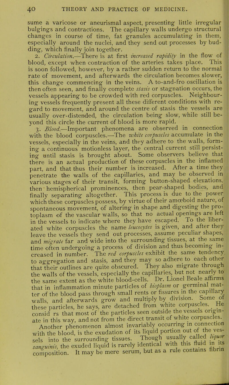 sume a varicose or aneurismal aspect, presenting- little irregular bulgings and contractions. The capillary walls undergo structural changes in course of time, fat granules accumulating in them, especially around the nuclei, and they send out processes by bud- ding, which finally join together. 2. Circnlation.—There is at first increased rapidity in the flow of blood, except when contraction of the arteries takes place. This is soon followed, however, by a rather sudden return to the normal rate of movement, and afterwards the circulation becomes slower, this change commencing in the veins. A to-and-fro oscillation is then often seen, and finally complete stasis or stagnation occurs, the vessels appearing to be crowded with red corpuscles. Neighbour- ing vessels frequently present all these different conditions with re- gard to movement, and around the centre of stasis the vessels are usually over-distended, the circulation being slow, while still be- yond this circle the current of blood is more rapid. 3. Blood.—Important phenomena are observed in connection with the blood corpuscles.—The white coipuscles accumulate in the vessels, especially in the veins, and they adhere to the walls, form- ing a continuous motionless layer, the central current still persist- ing until stasis is brought about. Some observers believe that there is an actual production of these corpuscles in the inflamed part, and that thus their number is increased. After a time they penetrate the walls of the capillaries, and may be observed in various stages of their transit, forming button-shaped elevations, then hemispherical prominences, then pear-shaped bodies, and finally separating altogether. This process is due to the power which these corpuscles possess, by virtue of their amoeboid nature, of spontaneous movement, of altering in shape and digesting the pro- toplasm of the vascular walls, so that no actual openmgs are left in the vessels to indicate where they have escaped. To the liber- ated white corpuscles the name leucocytes is given, and after they leave the vessels they send out processes, assume peculiar shapes, and migrate far and wide into the surrounding tissues, at the same time often undergoing a process of division and thus becoming in- creased in number. The red corpuscles exhibit the same tendency, to aggregation and stasis, and they may so adhere to each other that their outlines are quite obscured. They also migrate through the walls of the vessels, especially the capillaries, but not neady to the same extent as the white blood-cells. Dr. Lionel Beale affirms that in inflammation minute particles of bioplasm ox germinal mat- ter of the blood pass through small rents or fissures in the capillary walls, and afterwards grow and multiply by division, borne ot these particles, he says, are detached from white corpuscles. He consid rs that most of the particles seen outside the vessels origin- ate in this way, and not from the direct transit of white corpuscles. Another phenomenon almost invariably occurring in connection with the blood, is the exudation of its liquid portion out of the ves- sels into the surrounding tissues. Though usual y called hquor sanguinis, the exuded liquid is rarely identical with this fluid in its composition. It may be mere serum, but as a rule contains fibrin
