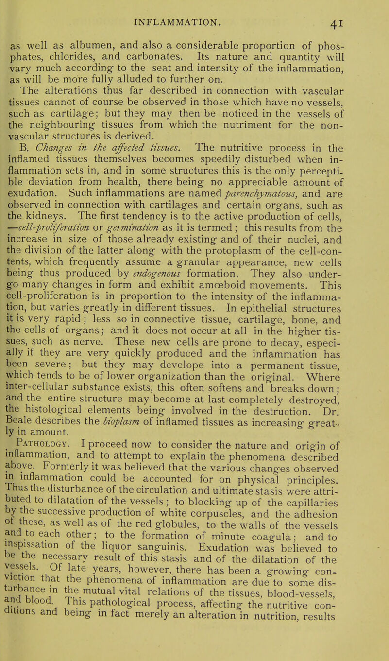 as well as albumen, and also a considerable proportion of phos- phates, chlorides, and carbonates. Its nature and quantity will vary much according- to the seat and intensity of the inflammation, as will be more fully alluded to further on. The alterations thus far described in connection with vascular tissues cannot of course be observed in those which have no vessels, such as cartilage; but they may then be noticed in the vessels of the neig'hbouring' tissues from which the nutriment for the non- vascular structures is derived. B. Changes in the affected tissues. The nutritive process in the inflamed tissues themselves becomes speedily disturbed when in- flammation sets in, and in some structures this is the only percepti- ble deviation from health, there being- no appreciable amount of exudation. Such inflammations are named parenchymatous, and are observed in connection with cartilag-es and certain org-ans, such as the kidneys. The first tendency is to the active production of cells, —cell-proliferation or geimination as it is termed ; this results from the increase in size of those already existing- and of their nuclei, and the division of the latter along- with the protoplasm of the cell-con- tents, which frequently assume a granular appearance, new cells being- thus produced by endogenous formation. They also under- go many changes in form and exhibit amoeboid movements. This cell-proliferation is in proportion to the intensity of the inflamma- tion, but varies greatly in different tissues. In epithelial structures it is very rapid ; less so in connective tissue, cartilage, bone, and the cells of organs; and it does not occur at all in the higher tis- sues, such as nerve. These new cells are prone to decay, especi- ally if they are very quickly produced and the inflammation has been severe; but they may develope into a permanent tissue, which tends to be of lower organization than the original. Where inter-cellular substance exists, this often softens and breaks down; and the entire structure may become at last completely destroyed, the histolog:ical elements being involved in the destruction. Dr. Beale describes the bioplasm of inflamed tissues as increasing great- ly in amount. Pathology. I proceed now to consider the nature and origin of inflammation, and to attempt to explain the phenomena described above. Formerly it was believed that the various changes observed in inflammation could be accounted for on physical principles. Thus the disturbance of the circulation and ultimate stasis were attri- buted to dilatation of the vessels ; to blocking up of the capillaries by the successive production of white corpuscles, and the adhesion ot these, as well as of the red globules, to the walls of the vessels and to each other; to the formation of minute coagula; and to inspissation of the liquor sanguinis. Exudation was believed to be the necessary result of this stasis and of the dilatation of the vessels. Of late years, however, there has been a growing con- viction that the phenomena of inflammation are due to some dis- 11'?^''^^ S^ ^^^^ ^'^^^ relations of the tissues, blood-vessels, ana blood. This pathological process, aff-ecting the nutritive con- aitions and being in fact merely an alteration in nutrition, results