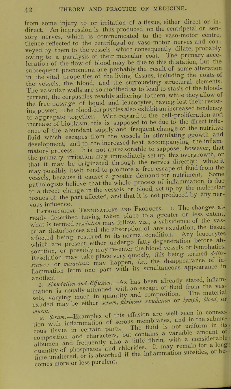 from some injury to or irritation of a tissue, either direct or in- direct. An impression is thus produced on the centripetal or sen- sory nerves, which is communicated to the vaso-motor centre, thence reflected to the centrifug-al or vaso-motor nerves and con- veyed by them to the vessels which consequently dilate, probably owing- to a paralysis of their muscular coat. The primary acce- m leration of the flow of blood may be due to this dilatation, but the ^ subsequent phenomena are probably the result of some alteration in the vital properties of the living tissues, including- the coats of the vessels, the blood, and the surrounding- structural elements. The vascular walls are so modified as to lead to stasis of the blood- current, the corpuscles readily adhering- to them, while they allow of the free passage of liquid and leucocytes, having lost their resist- ing power The blood-corpuscles also exhibit an increased tendency to aggregate together. With regard to the cell-proliferation and increase of bioplasm, this is supposed to be due to the direct influ- ence of the abundant supply and frequent change of the nutritive fluid which escapes from the vessels in stimulating growth and development, and to. the increased heat accompanying the inflam- matory process. It is not unreasonable to suppose, however, that the primary irritation may immediately set up this overgrowth or that it may be originated through the nerves directly; while it may possibly itself tend to promote a free escape of fluid from the vessels, because it causes a greater demand for nutriment. Some pathologists believe that the whole process of inflammation is due to a direct change in the vessels or blood, set up by the molecular tissues of the part affected, and that it is not produced by any ner- vous influence. ^ , .^^ Pathological Terminations and Products, i. The changes al- ready described having taken place to a greater or le^s extent, what is termed resolu^wn may follow, viz a subsidence of the vas- cular disturbances and the absorption of any exudation, the tissue affected being restored to its normal condition. Any leucocytes which are present either undergo fatty degeneration before ab- Torp ion, or^ possibly may re-enter the blood vessels or lymphatics. Resolution may take place very quickly, this bemg termed deh e- Vcence ■ or me/as^aszs may happen, z.e., the disappearance of in- flammad.n from one part with its simultaneous appearance in 'T'lx.^a/.-..a.^^^...-...-As has been already stated, inflam- mation is usually attended with an escape of fluid fiom the ves Tels varying much in quantity and composition. The rnatena exuded may be either serum, fiinnous exudanon or lymph, blood, or T^W.-Examples of this effusion are well seen in con^^^^^^ tion with inflammation of -rou^ membranes, and m^^^^^^^^ albumen and frequently also a little fo, ^ long comes more or less purulent.
