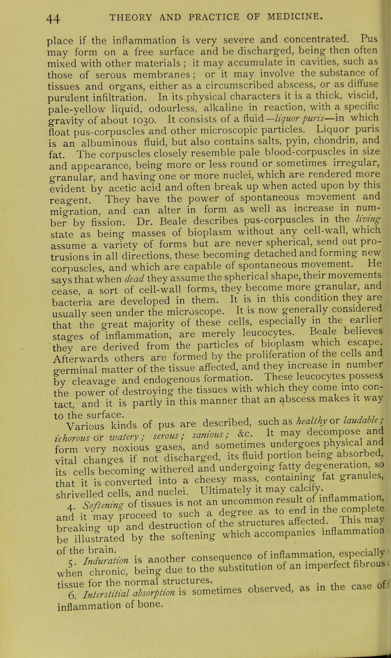 place if the inflammation is very severe and concentrated. Pus may form on a free surface and be discharged, being- then often mixed with other materials ; it may accumulate in cavities, such as those of serous membranes ; or it may involve the substance of tissues and organs, either as a circumscribed abscess, or as diffuse purulent infiltration. In its physical characters it is a thick, viscid, pale-yellow liquid, odourless, alkaline in reaction, with a specific gravity of about 1030. It consists of a liquorpuris—'m which float pus-corpuscles and other microscopic particles. Liquor puris is an albuminous fluid, but also contains salts, pyin, chondrin, and fat. The corpuscles closely resemble pale blood-corpuscles in size and appearance, being more or less round or sometimes irregular, granular, and having one or more nuclei, which are rendered more evident by acetic acid and often break up when acted upon by this reagent. They have the power of spontaneous movement and migration, and can alter in form as well as increase in num- ber by fission. Dr. Beale describes pus-corpuscles in the living state as being masses of bioplasm without any cell-wall, which assume a variety of forms but are never spherical, send out pro- trusions in all directions, these becoming detached and formmg new corpuscles, and which are capable of spontaneous movement. He says that when dead they assume the spherical shape, their movements cease a sort of cell-wall forms, they become more granular, and bacteria are developed in them. It is in this condition they are usually seen under the microscope. It is now generally considered that the great majority of these cells, especially in the earlier stages of inflammation, are merely leucocytes. Beale believes they are derived from the particles of bioplasm which escape Afterwards others are formed by the proliferation of the cells and 2-erminal matter of the tissue affected, and they increase in number by cleavage and endogenous formation. These leucocytes possess the power of destroying the tissues with which they come into con- tact, and it is partly in this manner that an abscess makes it way Vado'li^ki^ of pus are described, such as healthy or laudable; ichorous or watery; serous; sa^notcs; &c. It rnay decompose and form very noxious gases, and sometimes undergoes physical and vkal changes if not discharged, its fluid portion being absorbed ks cells becoming withered and undergoing fatty degeneration so that it is converted into a cheesy mass, containing fat granules, shrivelled cells, and nuclei. Ultimately it may calcify. rSoftenin^ if tissues is not an uncommon result of inflammat on and it maTproceed to such a degree as to end in the complete ■ breaking up and destruction of the structures aff-ected. This may be niusfrated by the softening which accompanies inflammation , of the brain consequence of inflammation, especially wh'en! L^eir/duTto'thrs^stitution of an imperfect fibrous. '^iZ^UM2:^t^X':^^ observed, as in the case of, inflammation of bone.