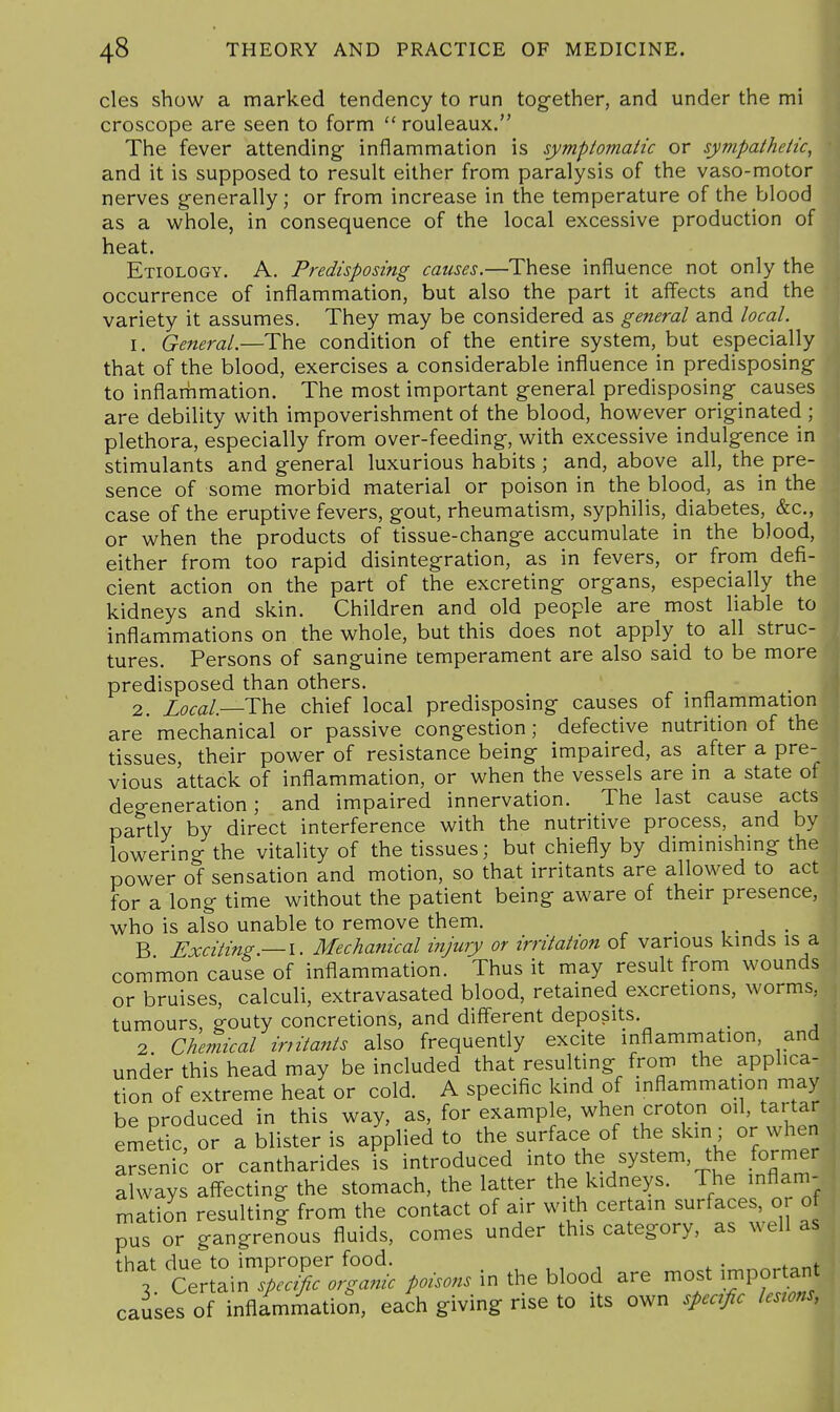 cles show a marked tendency to run together, and under the mi m croscope are seen to form  rouleaux. I The fever attending inflammation is symptomatic or sympathetic, \ and it is supposed to result either from paralysis of the vaso-motor nerves generally; or from increase in the temperature of the blood as a whole, in consequence of the local excessive production of heat. Etiology. A. Predisposing causes.—These influence not only the occurrence of inflammation, but also the part it affects and the variety it assumes. They may be considered as general and local. 1. General.—The condition of the entire system, but especially that of the blood, exercises a considerable influence in predisposing to inflarhmation. The most important general predisposing causes are debility with impoverishment of the blood, however originated ; plethora, especially from over-feeding, with excessive indulgence in stimulants and general luxurious habits ; and, above all, the pre- sence of some morbid material or poison in the blood, as in the case of the eruptive fevers, gout, rheumatism, syphilis, diabetes, &c., or when the products of tissue-change accumulate in the blood, either from too rapid disintegration, as in fevers, or from defi- cient action on the part of the excreting organs, especially the kidneys and skin. Children and old people are most liable to inflammations on the whole, but this does not apply to all struc- tures. Persons of sanguine temperament are also said to be more predisposed than others. 2. Zofa/.—The chief local predisposing causes of inflammation are mechanical or passive congestion; defective nutrition of the tissues, their power of resistance being impaired, as after a pre- vious attack of inflammation, or when the vessels are in a state of degeneration; and impaired innervation. The last cause acts partly by direct interference with the nutritive process, and by lowering the vitality of the tissues; but chiefly by diminishing the power of sensation and motion, so that irritants are allowed to act for a long time without the patient being aware of their presence, who is also unable to remove them. , • j • B Exciting — I. Mechanical injury or irritation of various kinds is a common cause of inflammation. Thus it may result from wounds or bruises, calculi, extravasated blood, retained excretions, worms, tumours, gouty concretions, and different deposits. _ 2 Chemical initants also frequently excite inflammation, and under this head may be included that resulting from the applica- tion of extreme heat or cold. A specific kind of inflammation may be produced in this way, as, for example, when croton oil, tartar emetic, or a blister is applied to the surface of the skin; or when Tsenfc or cantharides is'introduced into the system, the former always affecting the stomach, the latter the kidneys. The inflam- mation resulting from the contact of air with certain surfaces, or of pus or gangrenous fluids, comes under this category, as well as that due to improper food. ^ 3 Certain Specific orgamc poisons in the blood are most in^por ant causes of inflammation, each giving rise to its own specific lesrons,