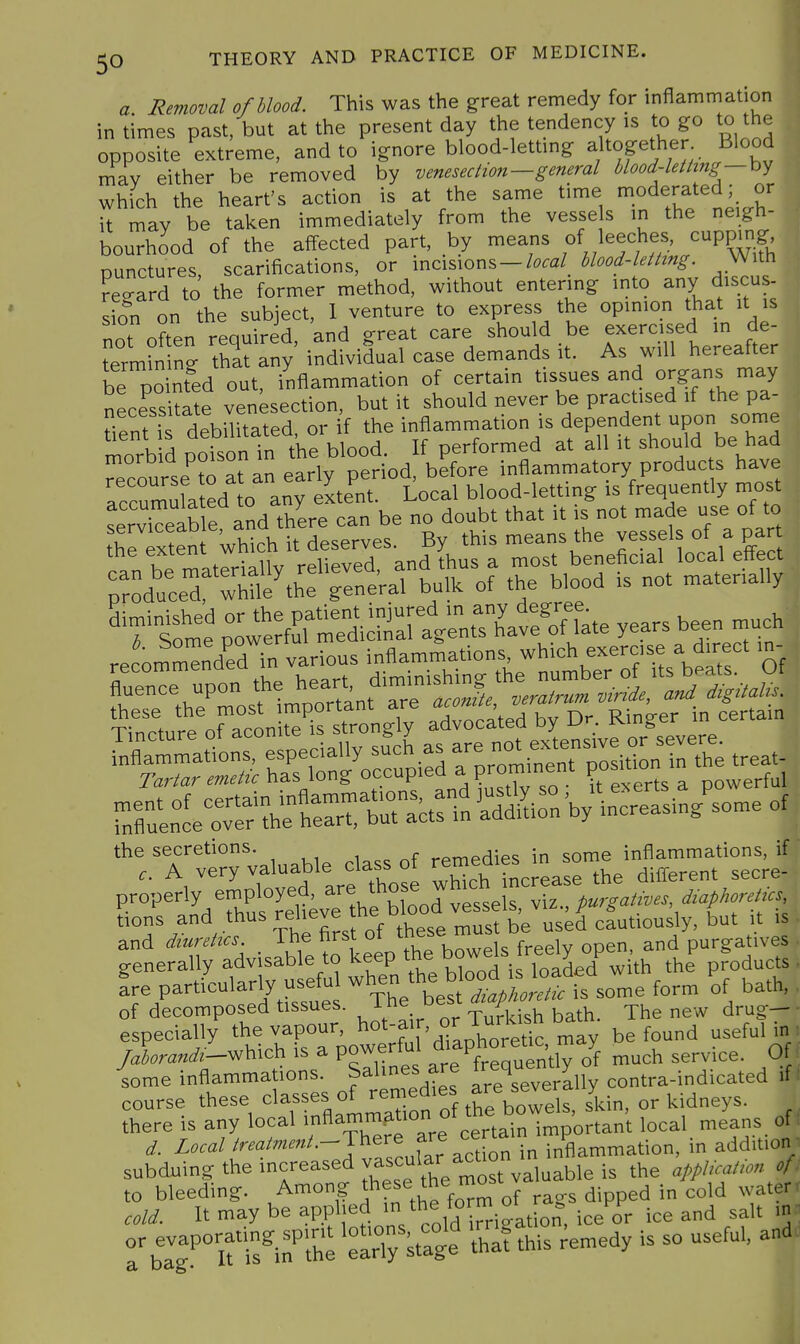 a Removal of blood. This was the great remedy for inflammation I in times past, but at the present day the tendency is to go to the ^ opposite extreme, and to ignore blood-lettmg altogether Blood mav either be removed by venesection—general Mood-leiimg — by which the heart's action is at the same time ^.^dera^^^;. it may be taken immediately from the vesse s in the neigh- bourhood of the affected part, by means of leeches, cupping punctures scarifications, or incisions-W blood-letting. With regard to the former method, without entering into any discus- sST on the subject, 1 venture to express the opinion that it is nT often required and great care should be exercised in de- erm?n ng that any individual case demands it. As will hereafter be pointed out, inflammation of certain tissues and organs may necess tate venisection, but it should never be practised if the pa- tient f debilitated, or if the inflammation is dependent upon some morbid poison in the blood. If performed at all it should be had Recourse ?o at an early period, before inflammatory produc s have accumuLted to any extent. Local blood-letting is frequently most serTeable and there can be no doubt that it is not made use of to theTxten which it deserves. By this means the vessels of a par tne extent wi , and thus a most beneficial local eft^ect r.od';crd\h:'Teneral bulk of the blood is not materially years been .uch Jo^nTerin vanous --J^lrS'^b^^^^^^ Of *rrv':?rvaiuabie Cass of property. 7^Pj;y:4rth*bSod vLlseirX pu,^.>f..s,,,ap,..>^., *^Thfirst of these must be used caut.ously but t tions and and dmrettcs freely open, and purgatives generally advisable to keep ^V^^ du j products Ire particularly usefu -^^^^^^^^^ some form of bath, of decomposed tissues. J^^^. ^utkish bath. The new drug- especially the vapour, ^ot-a f, or^^^^^^^^^^^^ found useful in /.La«^.-which is a powerful diaphoretic , ^^^^.^^^ iome inflammations. Salines are ^^^q^^^^^^^^^ contra-indicated if course these classes of remedies are i^jdneys. ^ there is any local '^-^^^^^'^Zf clr^^^^^ local means of ^. Local ^^^-^^^^-^•-J^f.^J'^cUon in inflammation, in addition subduing the increased ^.^^^^^^^^^^^^'^^ valuable is the application of to bleeding. J^^°?J^f ^he fom of rags dipped in cold water cold. It may be applied ^^^^^/.^^^^Ji^^tion, ice or ice and salt in o; evaporating, spintl^ S this ;emedy is so useful, and