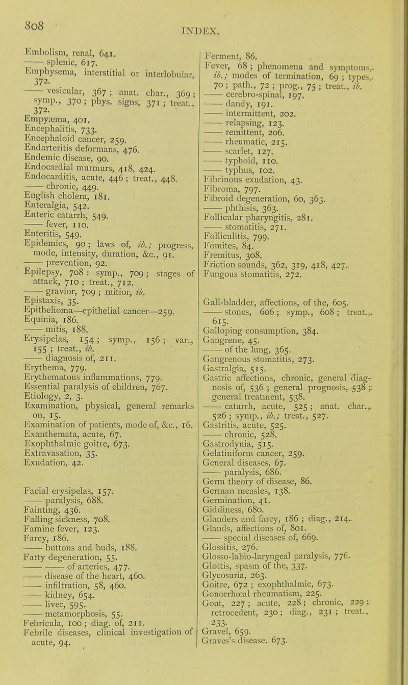 Embolism, renal, 641. ■ splenic, 617. Emphysema, interstitial or interlobular 372. vesicular, 367 ; anat. char., 369 ; symp-, 370; phys. signs, 371; treat., 372. Empycema, 401. Encephalitis, 733. Encephaloid cancer, 259. Endarteritis deformans, 476. Endemic disease, 90. Endocardial murmurs, 418, 424. Endocarditis, acute, 446; treat., 448. chronic, 449. English cholera, 181. Enteralgia, 542. Enteric catarrh, 549. fever, 110. Enteritis, 549. Epidemics, 90; laws of, ib.; progress, mode, intensity, duration, &c., 91. prevention, 92. Epilepsy, 708 : symp., 709 ; stages of attack, 710 ; treat., 712. gravior, 709 ; mitior, ib. Epistaxis, 35. Epithelioma—epithelial cancer—259. Equinia, 186. mitis, 188. Erysipelas, 154; symp., 156; van, 155 ; treat., ib. diagnosis of, 211. Erythema, 779. Erythematous inflammations, 779. Essential paralysis of children, 767. Etiology, 2, 3. Examination, physical, general remarks on, 15. Examination of patients, mode of, &c., 16. Exanthemata, acute, 67. Exophthalmic goitre, 673. Extravasation, 35. Exudation, 42. Facial erysipelas, 157. paralysis, 688. Fainting, 436. Falling sickness, 708. Famine fever, 123. Farcy, 186. buttons and buds, 188. Fatty degeneration, 55. of arteries, 477. disease of the heart, 460. infiltration, 58, 460. kidney, 654. liver, 595. metamorphosis, 55. Febricula, 100 ; diag. of, 211. Febrile diseases, clinical investigation of acute, 94. )i<:x. Ferment, 86. Fever, 68 ; phenomena and symptoms,. ib.; modes of termination, 69 ; types,. 70; path., 72 ; prog., 75 ; treat., ib. cerebro-spinal, 197. dandy, 191. intermittent, 202. relapsing, 123, remittent, 206. rheumatic, 215. scarlet, 127. typhoid, 110. typhus, 102. Fibrinous exudation, 43. Fibroma, 797. Fibroid degeneration, 60, 363. phthisis, 363. Follicular pharyngitis, 281. stomatitis, 271. FoUiculitis, 799. Fomites, 84. Fremitus, 308. Friction sounds, 362, 319, 418, 427.. Fungous stomatitis, 272. Gall-bladder, affections, of the, 605. stones, 606; symp., 608; treat... 615. GalloiDing consumption, 384. Gangrene, 45. of the lung, 365. Gangi-enous stomatitis, 273. Gastralgia, 515. Gastric affections, chronic, general diag- nosis of, 536 ; general prognosis, 538 -y general treatment, 538. catarrh, acute, 525; anat. char.^ 526; symp., ib.; treat., 527. Gastritis, acute, 525. chronic, 528. Gastrodynia, 515. Gelatiniform cancer, 259. General diseases, 67. paralysis, 686. Genn theory of disease, 86. Geniian measles, 138. Gennination, 41. Giddiness, 680. Glanders and farcy, 186 ; diag., 214.. Glands, affections of, Soi. special diseases' of, 669. Glossitis, 276. Glosso-labio-laryngeal paralysis, 776. Glottis, spasm of the, 337. Glycosuria, 263. Goitre, 672 ; exophthalmic, 673. Gonorrhoeal rheumatism, 225. Gout, 227 ; acute, 228; chronic, 229:: retrocedent, 230; diag., 231; treat., 233- Gravel, 659. Graves's disease. 673.