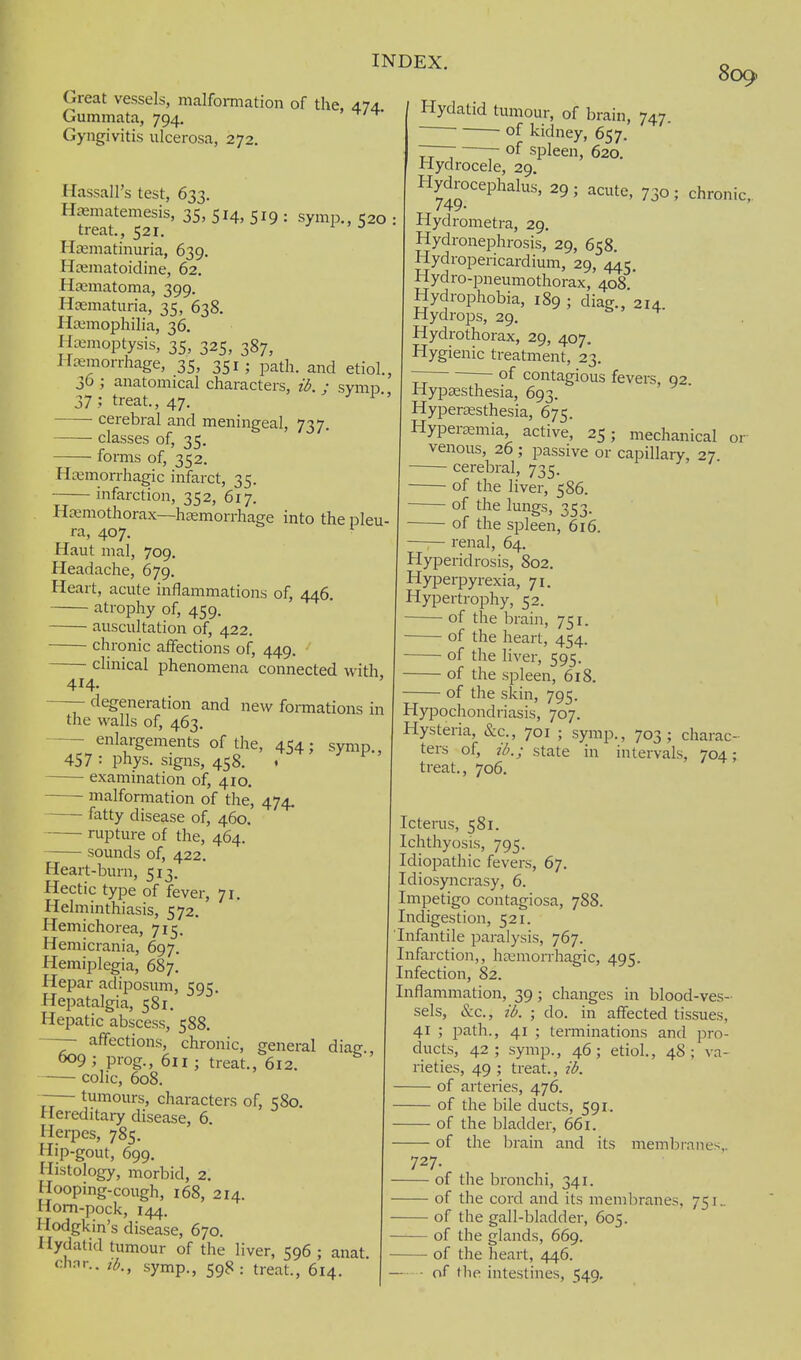 Great vessels, malformation of the, 474 Gummata, 794. Gyngivitis ulcerosa, 272. Hassall's test, 633. Hfematemesis, 35, 514, 519 : symp., 520 treat., 521. j i ' J Hfematinuria, 639. Hajmatoidine, 62. Hematoma, 399. Hoematuria, 35, 638. Hajmophilia, 36. Hajmoptysis, 35, 325, 387, Hayorrhage, 35, 351 ; path, and etiol., 36 ; anatomical characters, ii. ; symp 37; treat., 47. cerebral and meningeal, 737. classes of, 35. forms of, 352. Htemorrhagic infarct, 35. infarction, 352, 617. Hcemothorax—haemorrhage into the pleu- ra, 407. Haut mal, 709. Headache, 679. Heart, acute inflammations of, 446. atrophy of, 459. auscultation of, 422. chronic affections of, 449. •' clinical phenomena connected with, 809 414- —- degeneration and new fonnations in the walls of, 463. enlargements of the, 454; symp 457 : phys. signs, 458. . examination of, 410. ——- malformation of the, 474. ■ fatty disease of, 460. rupture of the, 464. sounds of, 422. Heart-burn, 513. Hectic type of fever, 71. Helminthiasis, 572. Hemichorea, 715, Hemicrania, 697, Hemiplegia, 687. Hepar adiposum, 595. Hepatalgia, 581. Hepatic abscess, 588. affections, chronic, ^9 ; prog., 611; treat colic, 608. -— tumours, characters of, 580. Hereditary disease, 6. Herpes, 785. Hip-gout, 699. Histology, morbid, 2. Hooping-cough, i68, 214. Horn-pock, 144, Hodgkin's disease, 670. Hydatid tumour of the liver, 596 ; anat chnr.. symp., 598: treat., 614. general , 612. diag., Hydatid tumour, of brain, 747. of kidney, 657. of spleen, 620. 730; chronic,. 92. Hydrocele, 29. Hydrocephalus, 29; acute, 749- Hydrometra, 29. Hydronephrosis, 29, 658. Hydropericardium, 29, 445. Hydro-pneumothorax, 408 * Hydrophobia, 189 ; diag., 214 Hydrops, 29. Hydrothorax, 29, 407. Hygienic treatment, 23. ~ ~ of contagious fevers, Hypaesthesia, 693. Hypersesthesia, 675. Hypersemia, active, 25; mechanical or venous, 26 ; passive or capillary, 27. cerebral, 735. of the liver, 586. of the lungs, 353. of the spleen, 616. —;— renal, 64. Hyperidrosis, 802. Hyperpyrexia, 71. Hypertrophy, 52. — of the brain, 751. of the heart, 454. of the liver, 595. of the spleen, 618. of the skin, 795. Hypochondriasis, 707. Hysteria, &c., 701 ; symp., 703; charac- ters of, }'/>.; state in intervals, 704; treat., 706. Icterus, 581. Ichthyosis, 795. Idiopathic fevers, 67, Idiosyncrasy, 6. Impetigo contagiosa, 788. Indigestion, 521. Infantile paralysis, 767. Infarction,, hcemon-hagic, 495. Infection, 82. Inflammation, 39; changes in blood-ves- sels, &c., id. ; do. in affected tissues, 41 ; path., 41 ; temiinations and pro- ducts, 42; symp., 46; etiol., 48; va- rieties, 49 ; treat., 2l>. — of arteries, 476. — of the bile ducts, 591. — of the bladder, 661. — of the brain and its membranes,. 727. of the bronchi, 341. ■ of the cord and its membranes, 751_ ■ of the gall-bladder, 605. of the glands, 669. of the heart, 446. of the intestines, 549.
