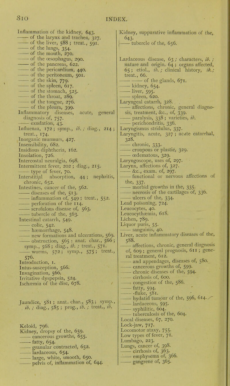 Sio Inflammation of the kidney, 643. of the larynx and trachea, 327. of the liver, 588 ; treat,, 591. of the lungs, 354. of the mouth, 270. of the oesophagus, 290. of the pancreas, 622. of the pericardium, 440, of the peritoneum, 501. of the skin, 779. of the spleen, 617. of the stomach, 525. of the throat, 289. of the tongue, 276. of the pleura, 399. Inflammatory diseases, acute, general diagnosis of, 757. exudation, 43. Influenza, 172; symp., id.; diag., 214; treat., 174. Inorganic murmurs, 427. Insensibility, 682. Insidious diphtheria, 162. Insolation, 726. Intercostal neuralgia, 698. Intermittent fever, 202; diag., 215. type of fever, 70. Interstitial absorption, 44; nephritis, chronic, 652. Intestines, cancer of the, 562. diseases of the, 513. inflammation of, 549 ; treat., 552. perforation of the 114. scrofulous disease of, 563- tubercle of the, 563. Intestinal catarrh, 549. colic, 542. htemorrhage, 548, new formations and ulcerations, 569. obstruction, 565 : anat. char., 566; symp., 568; diag., id. ; treat., 571. worms, 572; symp., 575; treat., 576. Introduction, i. Intus-susception, 566. Invagination, 566. Irritative dyspepsia, 524. Ischoemia of the disc, 678. / Jaundice, 581 ; anat. char., 583; symp., id. ; diag., 585 ; prog., id. ; treat., id. Keloid, 796. Kidney, dropsy of the, 659. cancerous growths, 655. fatty, 654. granular contracted, 652. lardaceous, 654. large, white, smooth, 650. pelvis of, inflammation of, 644. Kidney, suppurative inflammation of the, 643- [ tuliercle of the, 656. Lardaceous disease, 63 ; characters, id. ; nature and origin. 64 ; organs affected, 65 ; etio!., id. ; clinical history, id.; treat., 66. of the glands, 671. kidney, 654. liver, 595. spleen, 620. Laryngeal catarrh, 328. , affections, chronic, general diagno- sis, treatment, &c., of, 339. ■ paralysis, 338 ; varieties, id. perichondritis, 336. Laryngismus stridulus, 337. Laryngitis, acute, 327 ; acate catarrhal, 328. chronic, 333. croupous or plastic, 329. oedematous, 329. Larjmgoscope, uses of, 297. Larynx, affections of, 327. &c., exam, of, 297. functional or nervous affections of the, 337. morbid growths in the, 335. —— necrosis of the cartilages of, 336. ulcers of the, 334. Lead poisoning, 724. Leucocytes, 40. Leucocythsemia, 618. Lichen, 789. Liquor puris, 55. sanguinis, 40. Liver, acute inflammatory diseases of the, 588. affections, chronic, general diagnosis of, 609; general prognosis, 611 ; gene- ral treatment, 612. and appendages, diseases of, 580. cancerous growths of, 599. chronic diseases of the, 594. cirrhosis of, 600. congestion of the, 586. fatty, 594- fluke, 581. hydatid tumpur of the, 596, 614. —— lardaceous, 595. syphilitic, 604. tuberculosis of the, 604. Local diseases, 67, 270. Lock-jaw, 717- Locomotor ataxy, 755. Low types of fever, 71. Lumbago, 223. Lungs, cancer of, 398. cirrhosis of, 363. emphysema of, 366. gangrene of, 365.