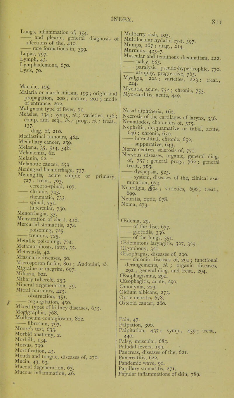 Lungs, inflammation of, 354. and pleura.', general diagnosis of affections of the, 410. rare formations in, 399. primary, Lupus, 797 Lymph, 43. Lymphademona, 670 Lysis, 70. Macula:, 105. Malaria or raarsh-miasm, 199 ; origin and propagation, 200 ; nature, 201 ; mode of entrance, 202. Malignant type of fever, 71. Measles, 134; symp., ib.; varieties, 136; comp. and seq., ib.; prog., ib.; treat., 137. diag. of, 210. Mediastinal tumours, 484. Medullary cancer, 259. MeLxna, 35, 514, 548. Melanaimia, 62. Melanin, 62. Melanotic cancer, 259. Meningeal hemorrhage, 737. Meningitis, acute simple or 727 ; treat., 763. cerebro-spinal, 197. chronic, 743. rheumatic, 733. — spinal, 751. tubercular, 730. Menorrhagia, 35. Mensuration of chest, 41S. Mercurial stomatitis, 274. poisoning, 725. -—- tremors, 725. Metallic poisoning, 724, Metamorphosis, fatty, 55. Metastasis, 42. Miasmatic diseases, 90. Microsporon furfur, 801 ; Audouini, ib. Migrame or megrim, 697. Miliaria, 802. Miliary tubercle, 253. Mineral degeneration, 59. Mitral murmurs, 425. ol)struction, 451. —regurgitation, 450. Mixed types of kidney diseases, 655. Mogigrapliia, 768. Molluscum contagiosum, 802. fibrosum, 797. Moore's test, 633. Morbid anatomy, 2. Morbilli, 134. Morsus, 799. Mortification, 45. Mouth and tongue, diseases of, 270. Mucin, 43, 63. Mucoid degeneration, 63. Mucous inflammation, 46. Mulberry rash, 105. Multilocular hydatid cyst, 597 Mumps, 167 ; diag., 214. Murmurs, 425-7. Muscular and tendinous rheumatism, •'22 palsy, 685. paralysis, pseudo-hypertrophic, 770. —— atrophy, progressive, 765. Myalgia, 222 ; varieties, 223 ; treat 224. Myehtis, acute, 752 ; chronic, 753. Myo-carditis, acute, 449. Nasal diphtheria, 162. Necrosis of the cartilages of larynx, 336 Nematodes, characters of, 575. Nephritis, desquamative or tubal, acute, 646 ; chronic, 650. interstitial, chronic, 652. suppurative, 643. Nerve centres, sclerosis of, 771. Nervous diseases, organic, general diag. of, 757 ; general prog., 762; general treat., 763. dyspepsia, 525. system, diseases of the, clinical exa- mination, 674. Neuralgia, ^94; varieties, 696; treat., 699- Neuritis, optic, 678. Noma, 273. CEdema, 29. of the disc, 677. glottidis, 336. of the lungs, 351, (Edematous laryngitis, 327, 329. CEgophony, 320. (Esophagus, diseases of, 290. chronic diseases of, 291 functional ^.j ^ derangements, ib.; organic diseases, 292 ; general diag. and treat., 294 CEsopliagismus, 291, Oesophagitis, acute, 290. Omodynia, 223. Oidiuni albicans, 273. Optic neuritis, 678. Osteoid cancer, 260. Pain, 47. Palpation, 300. Palpitation, 437; symiD., 439; treak, 440. Palsy, muscular, 685. Paludal fevers, 199. Pancreas, diseases of the, 621. Pancreatitis, 622. Pandemic wave, 91. Papillary stomatitis, 271. Papular inflammations of skin, 789.