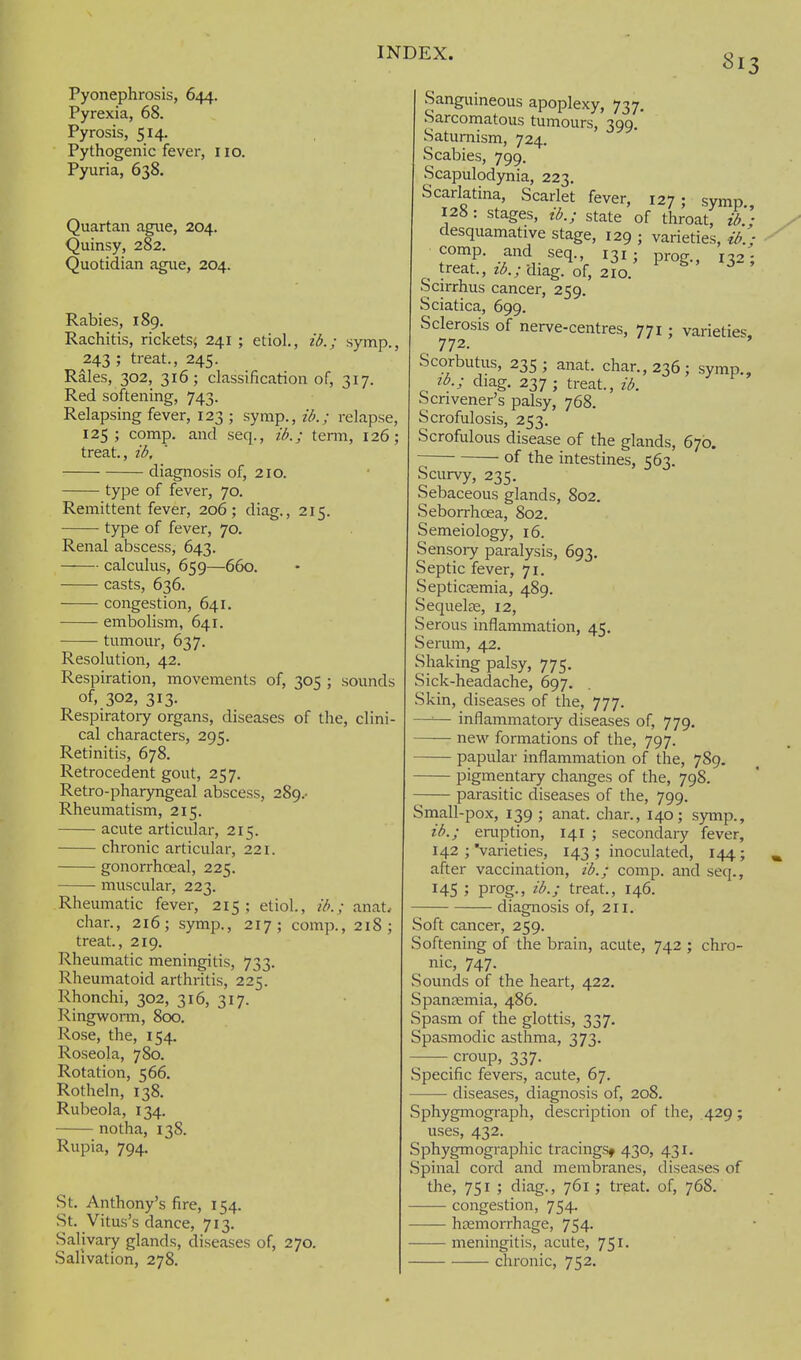 Pyonephrosis, 644. Pyrexia, 68. Pyrosis, 514. Pythogenic fever, no. Pyuria, 638. Quartan ague, 204. Quinsy, 282. Quotidian ague, 204. Rabies, 189. Rachitis, rickets^ 241 ; etiol., ib.; symp., 243 ; treat., 245. Rales, 302, 316; classification of, 317. Red softening, 743. Relapsing fever, 123 ; syrap., ib.; relapse, 125; comp. and seq., ib.; tenn, 126; treat., ib, diagnosis of, 210. type of fever, 70. Remittent fever, 206; diag., 215. type of fever, 70. Renal abscess, 643. calculus, 659—660. casts, 636. congestion, 641, embolism, 641. tumour, 637. Resolution, 42. Respiration, movements of, 305 ; sounds of, 302, 313. Respiratoiy organs, diseases of the, clini- cal characters, 295. Retinitis, 678. Retrocedent gout, 257. Retro-pharyngeal abscess, 289,- Rheumatism, 215. acute articular, 215. chronic articular, 221. gonorrhoeal, 225. muscular, 223. Rheumatic fever, 215; etiol, ib.; anat. char., 216; symp., 217; comp., 218; treat., 219. Rheumatic meningitis, 733. Rheumatoid arthritis, 225. Rhonchi, 302, 316, 317. RingwoiTn, 8cx). Rose, the, 154. Roseola, 780. Rotation, 566. Rotheln, 138. Rubeola, 134. notha, 138. Rupia, 794. St. Anthony's fire, 154. St. Vitus's dance, 713. Salivary glands, diseases of, 270. Salivation, 278. Sanguineous apoplexy, 737, Sarcomatous tumours, 399.' Saturnism, 724. Scabies, 799. Scapulodynia, 223. Scarlatina, Scarlet fever, 127; symp., 128 : stages, ib.; state of throat, ib.; desquamative stage, 129 ; varieties, ib.; comp. and seq., 131; prog., 132; ^ treat., z^.; diag. of, 210. Scirrhus cancer, 259. Sciatica, 699. Sclerosis of nerve-centres, 771; varieties, 772. Scorbutus, 235; anat. char., 236; symp., lb.; diag. 237 ; treat., ib. Scrivener's palsy, 768. Scrofulosis, 253. Scrofulous disease of the glands, 670. of the intestines, 563. Scurvy, 235. Sebaceous glands, 802. Seborrhoea, 802. Semeiology, 16. Sensoiy paralysis, 693. Septic fever, 71. Septicaemia, 489. Sequelze, 12, Serous inflammation, 45. Serum, 42. Shaking palsy, 775, Sick-headache, 697. Skin, diseases of the, 777. — inflammatory diseases of, 779. — new formations of the, 797. — papular inflammation of the, 789, — pigmentary changes of the, 798. — parasitic diseases of the, 799. Small-pox, 139 ; anat. char., 140; symp., ib.; eruption, 141 ; secondary fever, 142 ; 'varieties, 143 ; inoculated, 144; after vaccination, ib.; comp. and seq., H5 ; prog-, ib.; treat., 146. diagnosis of, 211. Soft cancer, 259. Softening of the brain, acute, 742 ; chro- nic, 747. Sounds of the heart, 422. Spanjemia, 486. Spasm of the glottis, 337. Spasmodic asthma, 373. croup, 337. Specific fevers, acute, 67. diseases, diagnosis of, 208. Sphygmograph, description of the, .429; uses, 432. Sphygmographic tracings^ 430, 431. Spinal cord and membranes, diseases of the, 751 ; diag., 761; treat, of, 768. congestion, 754. hcemorrhage, 754. meningitis, acute, 751. chronic, 752.