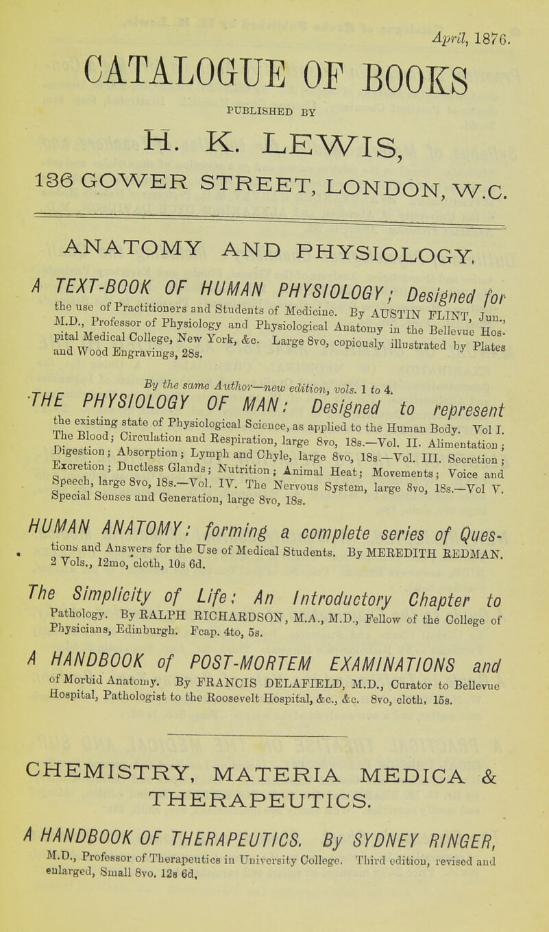 April, 1876. CATALOGUE OP BOOKS PUBLISHED BY H. K. LEWIS, 1S6GOWER STREET, LONDON, W.C. ANATOMY AND PHYSIOLOGY, A TEXT-BOOK OF HUMAN PHYSIOLOGY; Designed for % same AutJior—new edition, vols. 1 fo 4. ■THE PHYSIOLOGY OF MAN; Designed to represent the existing state of Physiological Science, as applied to the Human Body. Vol I The Blood; Circulation and Respiration, large 8vo, 18s.-Vol. 11. Alimentation: Digestion; Absorption; Lymph and Chyle, large 8vo, ISs.-Vol. III. Secretion Excretion; Ductless Glands; Nutrition; Animal Heat; Movements; Voice and Speech, large 8vo, 18s.-Vol. IV. The Nervous System, large 8vo, 18s.-Vol V. tepecial Senses and Generation, large 8vo, 18s. HUMAN ANATOMY: forming a complete series of Ques- tiony and Answers for the Use of Medical Students. By MEEEDITH BEDMAN 2 Vols., 12mo, cloth, 10s 6d. The Simplicity of Life: An Introductory Chapter to Pathology. By RALPH RICHARDSON, M.A., M.D., Fellow of the College of Physicians, Edinburgh. Pcap. 4to, 5s, A HANDBOOK of POST-MORTEM EXAMINATIONS and of Morbid Anatomy. By FRANCIS DELAFIELD, M.D., Curator to Bellevue Hospital, Pathologist to the Roosevelt Hospital, &c., &c. 8vo, cloth, 15s. CHEMISTRY, MATERIA MEDICA & THERAPEUTICS. A HANDBOOK OF THERAPEUTICS. By SYDNEY RINGER, M.D., Professor of Therapeutics in University College. Third edition, revised and enlarged. Small 8vo. 128 6d,