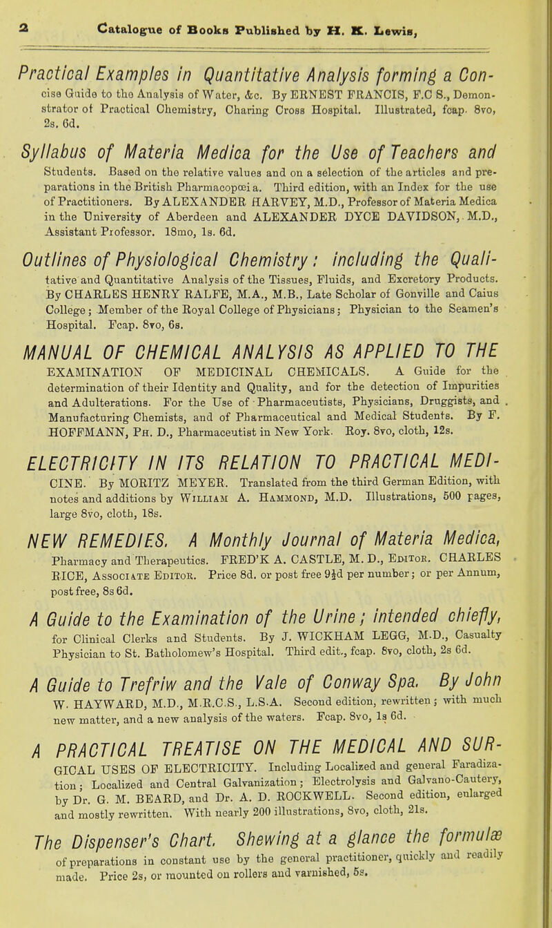 Practical Examples in Quantitative Analysis forming a Con- cise Guide to the Analysis of Water, &c. By ERNEST FRANCIS, F.C S., Demon- strator ot Practical Oliemiatry, Charing Cross Hospital. Illustrated, fcap. 8vo, 2a. 6d. Syllabus of Materia Medica for the Use of Teachers and Students. Based on the relative values and on a selection of the articles and pre- parations in the British PharmacopoBi a. Third edition, with an Index for the use of Practitioners. By ALEXANDER HARVEY, M.D., Professor of Materia Medica in the UniTersity of Aberdeen and ALEXANDER DYCE DAVIDSON, M.D., Assistant Professor. 18mo, Is. 6d. Outlines of Physiological Chemistry: including the Quali- tatiye and Quantitative Analysis of the Tissues, Fluids, and Excretory Products. By CHARLES HENRY RALPE, M.A., M.B., Late Scholar of Gonville and Caius College; Member of the Royal College of Physicians; Physician to the Seamen's Hospital. Fcap. 8vo, 6s. H/IANUAL OF CHEMICAL ANALYSIS AS APPLIED TO THE EXAMINATION OF MEDICINAL CHEMICALS. A Guide for the determination of their Identity and Quality, and for the detection of Impurities and Adulterations. For the Use of • Pharmaceutists, Physicians, Druggists, and Manufacturing Chemists, and of Pharmaceutical and Medical Students. By F. HOFFMANN, Ph. D., Pharmaceutist in New York. Roy. Svo, cloth, 12s. ELECTRICITY IN ITS RELATION TO PRACTICAL MEDI- CINE. By MORITZ MEYER. Translated from the third German Edition, with notes and additions by William A. Hammond, M.D. Illustrations, 500 pages, large Svo, cloth, 18s. NEW REMEDIES. A Monthly Journal of Materia Medica, Pharmacy and Therapeutics. FRED'K A. CASTLE, M. D., Ewtoe. CHARLES BICE, Associate Editor. Price 8d. or post free 9id per number; or per Annum, post free, 83 6d. A Guide to the Examination of the Urine; intended chiefly, for Clinical Clerks and Students. By J. WICKHAM LEGG, M.D., Casualty Physician to St. Batholomew's Hospital. Third edit., fcap. Svo, cloth, 2s 6d. A Guide to Trefriw and the Vale of Conway Spa. By John W. HAYWARD, M.D., M.R.C.S., L.S.A. Second edition, rewritten 5 mth much new matter, and a new analysis of the waters. Fcap. Svo, Is 6d. A PRACTICAL TREATISE ON THE MEDICAL AND SUR- GICAL USES OF ELECTRICITY. Including Localized and general Faradiza- tion • Localized and Central Galvanization; Electrolysis and Galvano-Cautery, by Dr. G. M. BEARD, and Dr. A. D. ROCKWELL. Second edition, enlarged and mostly rewritten. With nearly 200 illustrations, Svo, cloth, 21s. The Dispenser's Chart. Shewing at a glance the formulae of preparations in constant use by the general practitioner, quickly and readily made. Price 2s, or mounted on rollers and varnished, 5s.