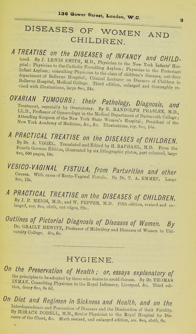 DISEASES OF WOME^iTAN^ CHILDREN. A TREATISE on the DISEASES of INFANPY o.ri nu... hood. By J. LEWIS SMITH M D ' y^'^^^ 3/7^/ CHILD- Pital; Physician to the Catholi'c Fo^ndW IIT Hos- Infant Asylum; consulting Physician to tL 1 / f.^^^^*^^^ Protestant department of Bellevue Hospita chII'^^^^ -t-'^oor ■ Bellevue Hospital, Medical Colleg Th rd p A ? ^^'^^^ ^^^-^^'^^ i» vised with illustrations, large 8vo, 24s. ^^'^ thoroughly re- • OVARIAN TUMOURS: their Pathology, Diagnosis and Attenaing Surgeo- of the New Ynrt qfr w ''r''' Dartmouth College ; Ke. Yo* Ac/.e., of M^SleX f ^ yj^r. A. vUbJl;L. Translated and Edited bv H RA PRAT? r Tvr r, ri s::^^::::^'-' - -hi^prp^ttt^^^^^^^^^^^ l^ES/CO-m/m FISTULA, from Parturition and otiier Cause.^ With cases of Recto-Vaginal .L.,. By Dr. T. rEMMET. '^Z. A PRACTICAL TREATISE on tiie DISEASES of CHILDREN ByJ. F. MEIGS, M.D.,and W PEPPER Mn ir ft. larged, roy. 8vo, cloth, edges, 23s ' '^^'^ ^'^^'^ ^'TfJS''^'''^' Z)/55a555 ^/ Women. By t.^tZ:'Z7.: «^^^^-^ery and Biseas/s Of Women in Z HYGIENE. ^?/7 Preservation of Health; or, essays explanatory of mulT^n^ ^'^^P^''^ ^^^•^ to ''^™i<3 disease. By Dr. THOMAS tion d^my Svo^Gs Gd *° lafirmary, Liverpool. &c. Third edi- On Diet and Regimen in Sicicness and Health, and on the BTBnT^nT'^<^u^ of Diseases and the Diminution of their Fatality. ^s^. J:^ % ^.^f''''' Senior Physician to the Royal Hospital for Dis- eases ot the Chest, &c. Sixth revised, and enlarged edition, sm. 8vro, cloth, 6s.
