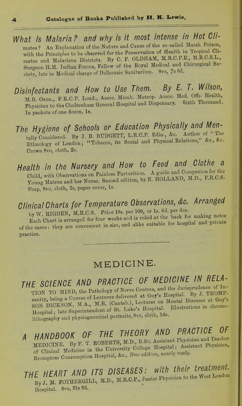 4 What is Malaria ? and wtiy is it most intense in Hot Cli- mates ? An Explanation of the Nature and Cause of the so-called Marsh Poison, with the Principles to be observed for the Preservation of Health in ^i'^opi^^^ Cli- mates and Malarious Districts. By C. F. OLDHAM. M.R.O P.E M.R.C S.L., Surgeon II.M. Indian Forces, Fellow of the Royal Medical and Chirurgical So- ciety, late in Medical charge of Dalhousio Sanitarium. 8vo, 78 6d. Disinfectants and How to Use Tiiem. By E. T. Wilson, M B Oxon F K.C.P. Lond., Assoc. Memb. Metrop. Assoc Med. Offs. Health, Physician to the Cheltenham General Hospital and Dispensary. Sixth Thousand. In packets of one dozen, Is. The Hygiene of Schools or Education Physically and Men- tally Considered. By J. B. BUDGETT, L.R.C.P. Edin &c^ Author of  The Ethnology of London; Tobacco, its Social and Physical Relations, &c., &c. Crown 8vo, cloth, 2s. Health in the Nursery and How to Feed and Clothe a Child, with Observations on Painless Parturition. A guide C^P-^J ^^^^^^ Young Matron and her Nurse. Second edition, by E.HOLLAND, M.D., F.R.O.b. Fcap, 8vo, cloth, 2s, paper cover, Is. Clinical Charts for Temperature Observations, dc. Arranged 1 w TtTanTCN M E, C S. Price lOs. per 100, or Is. 6d. per doz. E JchLufan-a5ed fo; to.v weeks and is ruled at the back fo. making notes ofthfetes JU -e —nt in .i.e. and aUke suitable tor hospital and pn.ate practice. MEDICINE. THE SCIENCE AND PRACTICE OF MEDICINE IN RELA- ■ TIOK TO MIND, the Pathology ot Nerve Centres, ,->■^?f=Pf;^Vo„°P- SON DICKhON, M Ji-, i • y • 2 .J , Illustrations in cliromo- Hospital; lateSnpenntendentof St. Lutes no'P™ lithograph, and physiognomical portraits, 8vo, doth, Ms, i HANDBOOK OF THE THEORY AND PRACTICE OF A HANUbUUlK Ur • „a Tocher Me^n;! tH^ Hospital, Assistant Physician, Bromptom olsnmption Hospital, 4c., Ne«, nea'lV THE HEART AND ITS DISEASES: with their treatment. ™ By  M .malLL, M.D., M.B.O.P., Junior Physician to the West Londou Hospital. Bvo, 21s6d.