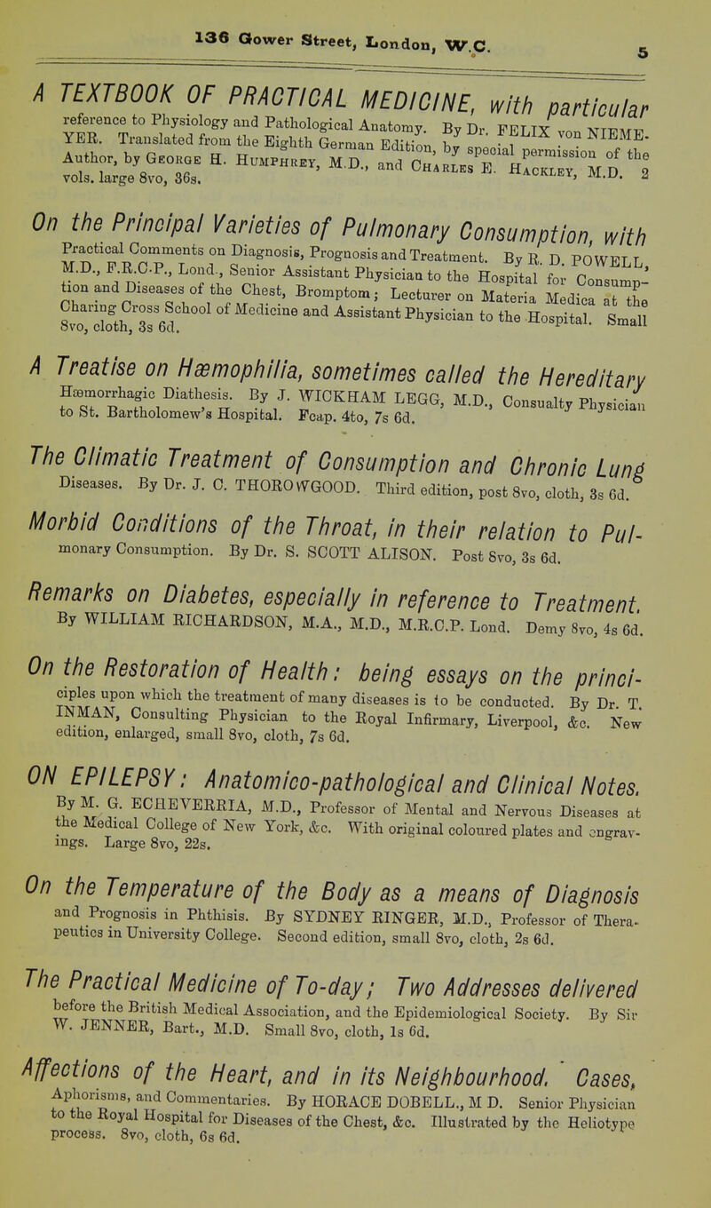 A TEXTBOOK OF PRACTICAL MEDICINE, with particular vols, large 8vo, 36s. ^ackley, m.U. 2 On the Principal Varieties of Pulmonary Consumption, with Prachcal Comments on Diagnosis, Prognosis and Treatment. By R. D. POWELL, M.D., F.R^C.P., Lond Semor Assistant Physician to the Hospital for Consump- tion and Diseases of the Chest. Bromptom; Lecturer on Materia Medica lt the A Treatise on Haemophilia, sometimes called the Hereditary l7iZ'lt%''''''''u ^-L'- r^^^^ ^-D-' Consualty Physician to St. Bartholomew's Hospital. Foap. 4to, 7s 6d. j j «i The Climatic Treatment of Consumption and Chronic Lun^ Diseases. By Dr. J. C. THOROvVGOOD. Third edition, post Svo, cloth, 3s 6d. H^orbld Conditions of the Throat, In their relation to Puh monary Consumption. By Dr. S. SCOTT ALISON. Post Svo, 3s 6d. Remarks on Diabetes, especially In reference to Treatment By WILLIAM RICHARDSON, M.A., M.D., M.R.C.P. Lond. Demy 8vo, 4s 6d. On the Restoration of Health: being essays on the princl- ciples upon which the treatment of many diseases is (o be conducted. By Dr T INMAN, Consulting Physician to the Royal Infirmary, Liverpool, &c New edition, enlarged, small Svo, cloth, 7s 6d. ON EPILEPSY: Anatomico-pathological and Clinical Notes. ByM G. ECHEVERRIA, M.D., Professor of Mental and Nervous Diseases at the Medical College of New York, &c. With original coloured plates and cngrav- mgs. Large Svo, 22s. On the Temperature of the Body as a means of Diagnosis and Prognosis in Phthisis. By SYDNEY RINGER, M.D.. Professor of Thera^ peutics in University College. Second edition, small Svo, cloth, 2s 6d. The Practical Medicine of To-day; Two Addresses delivered before the British Medical Association, and the Epidemiological Society. By Sir W. JENNER, Bart., M.D. Small Svo, cloth, Is 6d. Affections of the Heart, and in its Neighbourhood ' Cases, ' Aphorisms, and Commentaries. By HORACE DOBELL., M D. Senior Physician to the Royal Hospital for Diseases of the Chest, &c. Illustrated by the Heliotype process. Svo, cloth, 6s 6d.