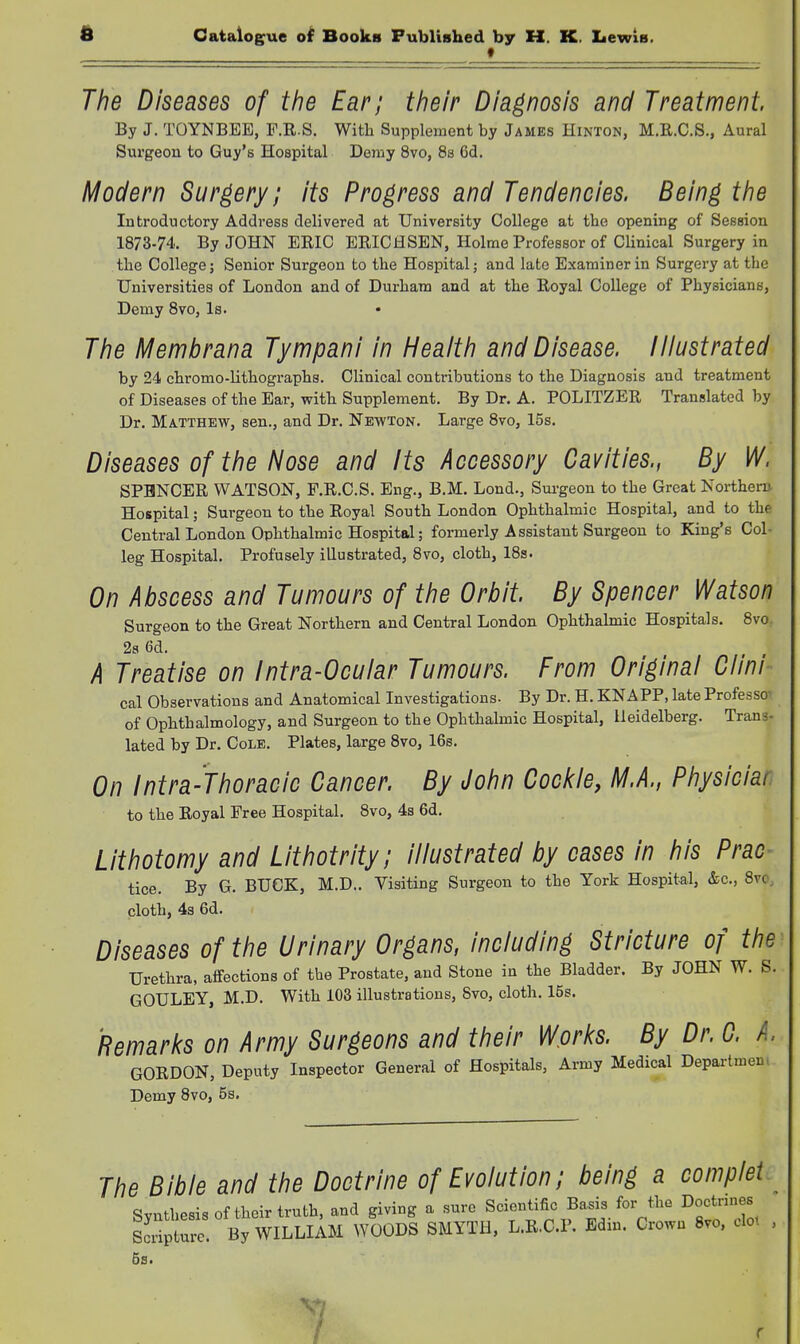 A Catalogfue ol Books Fublished by H. K. Lewis. f The Diseases of the Ear; their Diagnosis and Treatment By J. TOYNBEE, F.R.S. With Supplement by James Hinton, M.R.C.S., Aural Surgeon to Guy's Hospital Demy 8vo, Ss 6d. Modern Surgery; its Progress and Tendencies. Being the Introductory Addi'ess delivered at University College at the opening of Session 1873-74. By JOHN ERIC ERICH SEN, Holme Professor of Clinical Surgery in the College; Senior Surgeon to the Hospital; and late Examiner in Surgery at the Universities of London and of Durham and at the Royal College of Physicians, Demy Bvo, Is. The Membrana Tympani in Health and Disease, liiustrated by 24 chromo-lithographs. Clinical contributions to the Diagnosis and treatment of Diseases of the Ear, with Supplement. By Dr. A. POLITZER Translated by Dr. Matthew, sen., and Dr. Newton. Large Bvo, 15s. Diseases of the Nose and Its Accessory Cavities., By W. SPBNCER WATSON, F.R.C.S. Eng., B.M. Lond., Sui-geon to the Great Northeru Hospital; Surgeon to the Royal South London Ophthalmic Hospital, and to the Central London Ophthalmic Hospital; formerly Assistant Surgeon to King's Col- leg Hospital. Profusely illustrated, 8vo, cloth, 18s. On Abscess and Tumours of the Orbit. By Spencer Watson Surgeon to the Great Northern and Central London Ophthahnic Hospitals. 8vo, 2a 6d. A Treatise on Intra-Ocular Tumours. From Original Ciini cal Observations and Anatomical Investigations. By Dr. H. KNAPP, late Professor of Ophthalmology, and Surgeon to the Ophthalmic Hospital, Heidelberg. Trans- lated by Dr. Cole. Plates, large 8vo, 16s. On Intra-Thoracic Cancer. By John Cockle, M.A., Physician to the Royal Free Hospital. 8vo, 4s 6d. Lithotomy and Lithotrity; illustrated by cases in his Prac- tice. By G. BUCK, M.D.. Visiting Surgeon to the York Hospital, &c., 8vo, cloth, 4s 6d. Diseases of the Urinary Organs, including Stricture of the Urethra, affections of the Prostate, and Stone in the Bladder. By JOHN W. S. GOULEY, M.D. With 103 illustrations, 8vo, cloth. 15s. Remarks on Army Surgeons and their Works. By Dr. 0. A. GORDON, Deputy Inspector General of Hospitals, Army Medical Department Demy 8vo, 5s. The Bible and the Doctrine of Evolution; being a complet Synthesis of their truth, and giving a sure Scientific Ba^s for the Doctrines ScripL-c. By WILLIAM WOODS SMYTH, L.R.C.P. Edm. Crown Bvo. clot 1 r