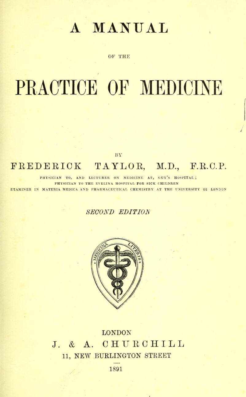 A MANUAL OF THE PRACTICE OF MEDICINE BY FEEDEEICK TAYLOE, M.D., RE.C.P. PHYSICIAN TOj AND LECTURER ON MEDICINE AT, GUy'S HOSl'ITAL ; PHYSICIAN TO THE EVELINA HOSPITAL FOR SICK CHILDREN EXAMINER IN MATERIA MEDICA AND PHARMACEUTICAL CHEMISTRY AT THE UNIVERSITY 01 LONDON SECOND EDITIOIH LONDON J. & A. CHUECHILL 11, NEW BURLINGTON STREET 1891