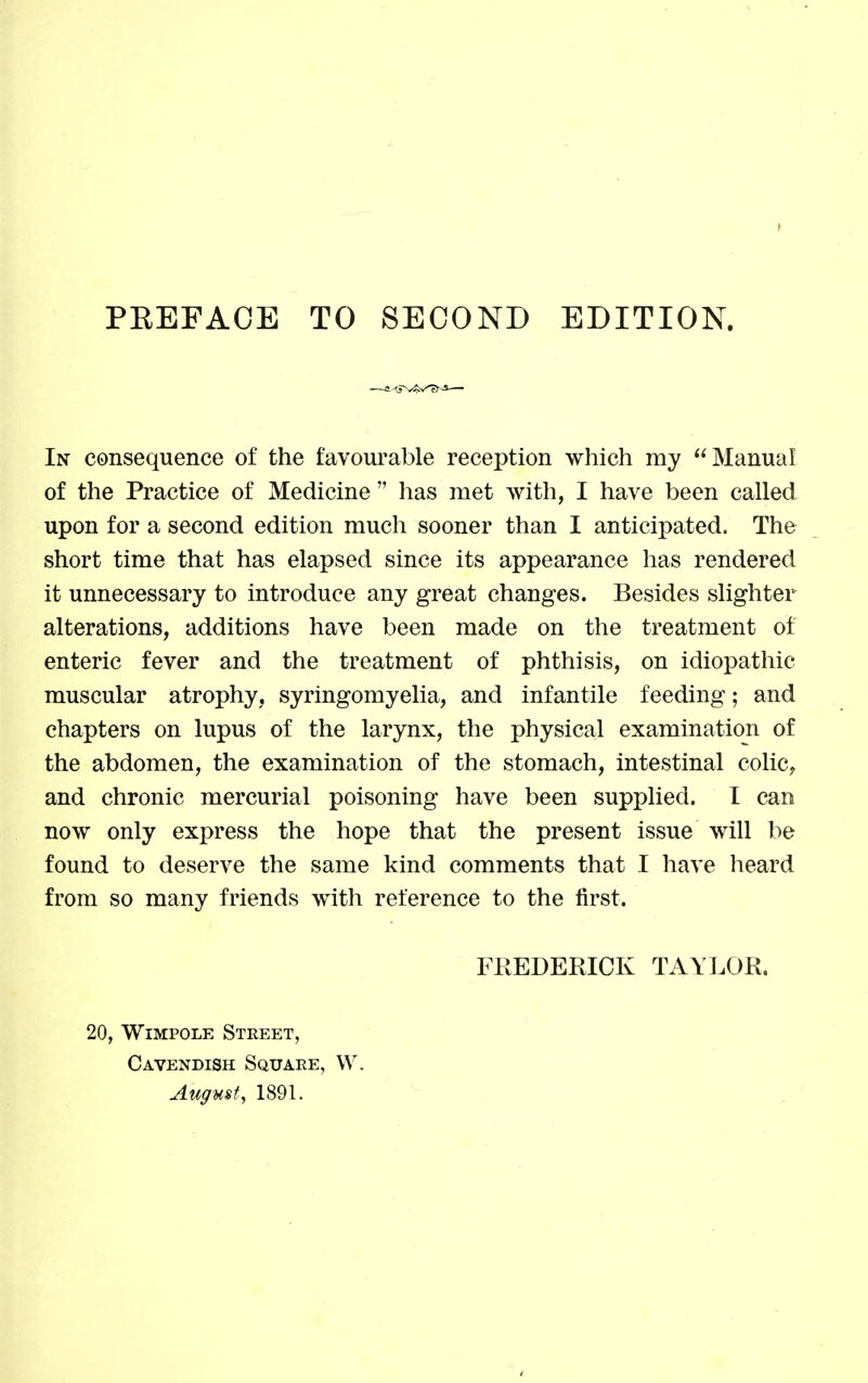 In consequence of the favourable reception which my Manual of the Practice of Medicine  has met with, I have been called upon for a second edition much sooner than I anticipated. The short time that has elapsed since its appearance has rendered it unnecessary to introduce any great changes. Besides slighter alterations, additions have been made on the treatment of enteric fever and the treatment of phthisis, on idiopathic muscular atrophy, syringomyelia, and infantile feeding; and chapters on lupus of the larynx, the physical examination of the abdomen, the examination of the stomach, intestinal colic^ and chronic mercurial poisoning have been supplied. I can now only express the hope that the present issue will be found to deserve the same kind comments that I have lieard from so many friends with reference to the first. FREDERICK TAYLOR. 20, WiMPOLE Street, Cavendish Squaee, W. August^ 1891.