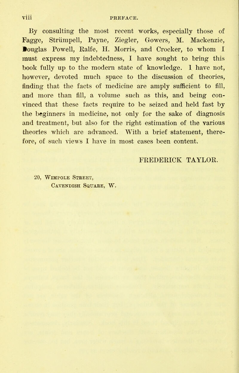 Vlll PREFACE. By consulting the most recent works, especially those of Fagge, Striimpell, Payne, Ziegler, Gowers, M. Mackenzie, •ouglas Powell, Ralfe, H. Morris, and Crocker, to whom I must express my indebtedness, I have sought to bring this book fully up to the modern state of knowledge. 1 have not, however, devoted much space to the discussion of theories, finding that the facts of medicine are amply sufficient to fill, and more than fill, a volume such as this, and being con- vinced that these facts require to be seized and held fast by the beginners in medicine, not only for the sake of diagnosis and treatment, but also for the right estimation of the various theories which are advanced. With a brief statement, there- fore, of such views I have in most cases been content. FREDERICK TAYLOR. 20, WiMPOLE Steeet, Cavendish Square, W.