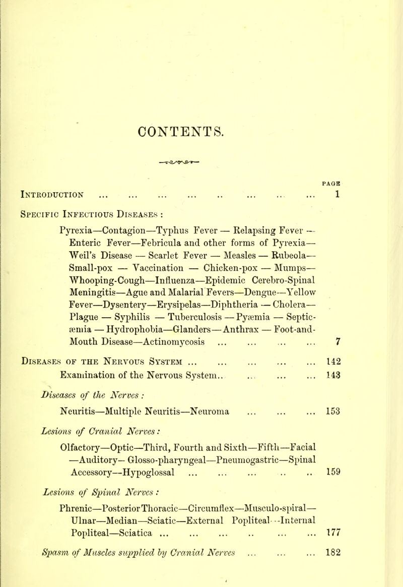 CONTENTS. Introduction Specific Infectious Diseases : Pyrexia—Contagion—Typhus Fever — Relapsing Fever — Enteric Fever—Febricula and other forms of Pyrexia— Weil's Disease — Scarlet Fever — Measles — Rubeola— Small-pox — Vaccination — Chicken-pox — Mumps— Whooping-Cough—Influenza—Epidemic Cerebro-Spinal Meningitis—Ague and Malarial Fevers—Dengue—Yellow Fever—Dysentery—Erysipelas—Diphtheria —Cholera— Plague — Syphilis — Tuberculosis — Pytemia — Septic- aemia — Hydrophobia—Glanders—Anthrax — Foot-and- Mouth Disease—Actinomycosis ... ... 7 Diseases of the Nervous System 142 Examination of the Nervous System,. ... 143 Diseases of the Nerves : Neuritis—Multiple Neuritis—Neuroma 153 Lesions of Cranial Nerves : Olfactory—Optic—Third, Fourth and Sixth—Fifth—Facial —Auditory— Glosso-pharyngeal—Pneumogastric—Spinal Accessory—Hypoglossal .. 159 Lesions of Spinal Nerves : Phrenic—Posterior Thoracic—Circumflex—IMusculo-spiral— Ulnar—Median—Sciatic—External Popliteal- -Internal Popliteal—Sciatica ... ... ... 177 PAGB 1 Spasm of Muscles supplied hij Cranial Nerves 182