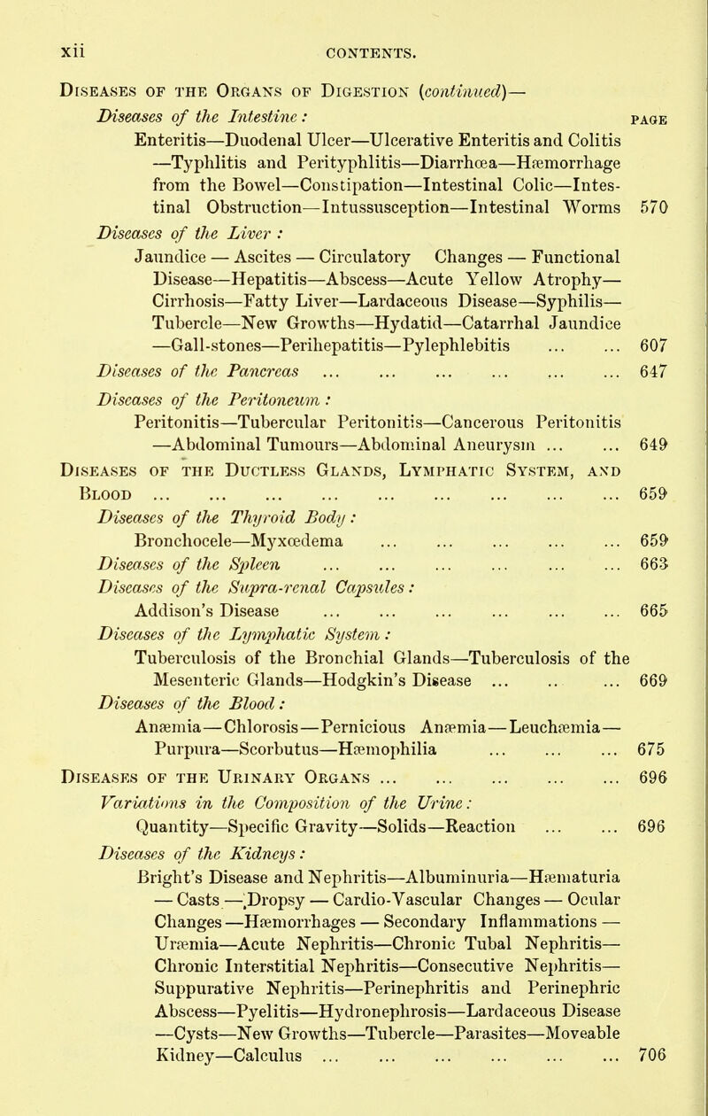 Diseases of the OrOxAns of Digestion {continued)— Diseases of the Intestine: page Enteritis—Duodenal Ulcer—Ulcerative Enteritis and Colitis —Typhlitis and Perityphlitis—DiarrhcEa—Hremorrhage from the Bowel—Constipation—Intestinal Colic—Intes- tinal Obstruction—Intussusception—Intestinal Worms 570 Diseases of the Liver : Jaundice — Ascites — Circulatory Changes — Functional Disease—Hepatitis—Abscess—Acute Yellow Atrophy— Cirrhosis—Fatty Liver—Lardaceous Disease—Syphilis— Tubercle—New Growths—Hydatid—Catarrhal Jaundice —Gall-stones—Perihepatitis—Pylephlebitis 607 Diseases of the Pancreas 647 Diseases of the Perito7ieum : Peritonitis—Tubercular Peritonitis—Cancerous Peritonitis —Abdominal Tumours—Abdominal Aneurysm ... ... 649 Diseases of the Ductless Glands, Lymphatic System, and Blood 659 Diseases of the Thyroid Body: Bronchocele—Myxcedema ... 659 Diseases of the Spleen ... ... ... ... ... ... 66S Diseases of the Supra-renal Capsules: Addison's Disease ... 665 Diseases of the Lymphatic System : Tuberculosis of the Bronchial Glands—Tuberculosis of the Mesenteric Glands—Hodgkin's Disease ... 669 Diseases of the Blood : Anaemia—Chlorosis—Pernicious Anaemia—Leuchaemia— Purpura—Scorbutus—Haemophilia ... 675 Diseases of the Urinary Organs 696 Variations in the Composition of the Urine: Quantity—Specific Gravity—Solids—Reaction 696 Diseases of the Kidneys: Bright's Disease and Nephritis—Albuminuria—Haematuria — Casts—.Dropsy — Cardio-Vascular Changes — Ocular Changes —Haemorrhages — Secondary Inflammations — Uraemia—Acute Nephritis—Chronic Tubal Nephritis— Chronic Interstitial Nephritis—Consecutive Nephritis— Suppurative Nephritis—Perinephritis and Perinephric Abscess—Pyelitis—Hydronephrosis—Lardaceous Disease —Cysts—New Growths—Tubercle—Parasites—Moveable Kidney—Calculus 706