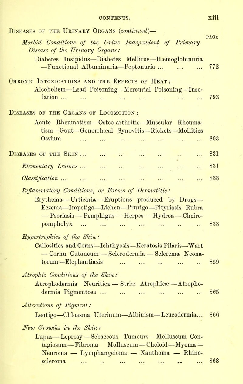 Diseases of the Uhinary Okgans (contmued)- pagk Morbid Co7iditions of the Urine Independent of Primary Disease of the Urinary Organs: Diabetes Insipidus—Diabetes Mellitus—Haiiuoglobinuria —Functional Albuminuria—Peptonuria 772 Chronic Intoxications and the Effects of Heat : Alcoholism—Lead Poisoning—Mercurial Poisoning—Inso- lation ... ... 793 Diseases of the Organs of Locomotion : Acute Rheumatism—Osteo-arthritis—Muscular Rheuma- tism—Gout—Gonorrhceal Synovitis—Rickets—MoUities Ossium 803 831 831 833 Diseases of the Skin Elementary Lesions ... Classification Inflammatory Conditions, or Forms of Dermatitis: Erythema—Urticaria—Eruptions produced by Drugs— Eczema—Impetigo—Lichen—Prurigo—Pityriasis Rubra — Psoriasis — Pemphigus — Her})es — Hydroa — Cheiro- pompholyx ... ... ... ... ... .. .. 833 Hypertro2)hies of the Skin: Callosities and Corns—Ichthyosis—Keratosis Pilaris—Wart — Cornu Cutaneum — Sclerodermia — Sclerema Neona- torum—Elephantiasis ... 859 Atrophic Conditions of the Skin: Atrophodermia Neuritica — Striie Atrophicai —Atropho- dermia Pigmentosa ... ... 86*5 Alterations of Pigment: Lentigo—Chloasma Uterinum—Albinism—Leucodermia... 866 New Growths in the Skin: Lupus — Leprosy—Sebaceous Tumours—MoUuscum Con- tagiosum—Fibroma Molluscum — Cheloid—Myoma— Neuroma — Lymphangeioma — Xanthoma — Rhino- scleroma ... .. « ... 868
