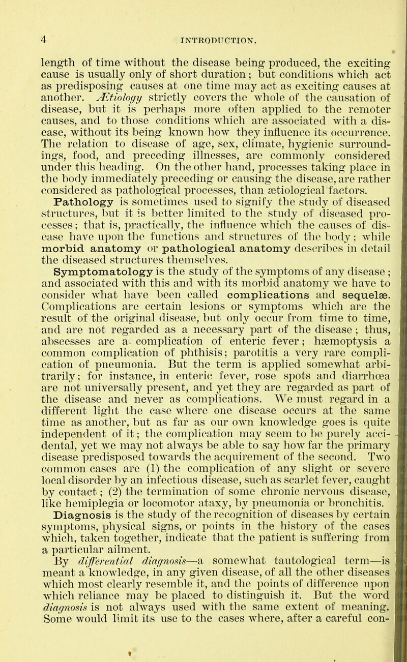 length of time without the disease being produced, the exciting cause is usually only of short duration; but conditions which act as predisposing causes at one time may act as exciting causes at another. Aetiology strictly covers the whole of the causation of disease, but it is perhaps more often applied to the remoter causes, and to those conditions which are associated with a dis- ease, without its being known how they influence its occurrence. The relation to disease of age, sex, climate, hygienic surround- ings, food, and preceding illnesses, are commonly considered under this heading. On the other hand, processes taking place in the body immediately preceding or causing the disease, are rather considered as pathological processes, than setiological factors. Pathology is sometimes used to signify the study of diseased structures, but it is better limited to the study of diseased pro- cesses ; that is, practically, the influence which the causes of dis- ease have upon the functions and structures of the body; while morbid anatomy or pathological anatomy describes in detail the diseased structures themselves. Symptomatology is the study of the symptoms of any disease ; and associated with this and with its morbid anatomy we have to consider what have been called complications and sequelae. Complications are certain lesions or symptoms which are the result of the original disease, but only occur from time to time, and are not regarded as a necessary part of the disease ; thus, abscesses are a complication of enteric fever; haemoptysis a common complication of phthisis; parotitis a very rare compli- cation of pneumonia. But the term is applied somewhat arbi- trarily ; for instance, in enteric fever, rose spots and diarrhoea are not universally present, and yet they are regarded as part of the disease and never as complications. We must regard in a different light the case where one disease occurs at the same tiine as another, but as far as our own knowledge goes is quite independent of it; the complication may seem to be purely acci- dental, yet we may not always be able to say how far the primary disease predisposed towards the acquirement of the second. Two common cases are (1) the complication of any slight or severe local disorder l:)y an infectious disease, such as scarlet fever, caught by contact; (2) the termination of some chronic nervous disease, like hemiplegia or locomotor ataxy, by pneumonia or bronchitis. Diagnosis is the study of the recognition of diseases by certain symptoms, physical signs, or points in the history of the cases which, taken together, indicate that the patient is suffering from a particular ailment. By differential diagnosis—a somewhat tautological term—is meant a knowledge, in any given disease, of all the other diseases which most clearly resemble it, and the i3oints of difference upon which reliance may be placed to distinguish it. But the word diagnosis is not always used with the same extent of meaning. Some would limit its use to the cases where, after a careful con-