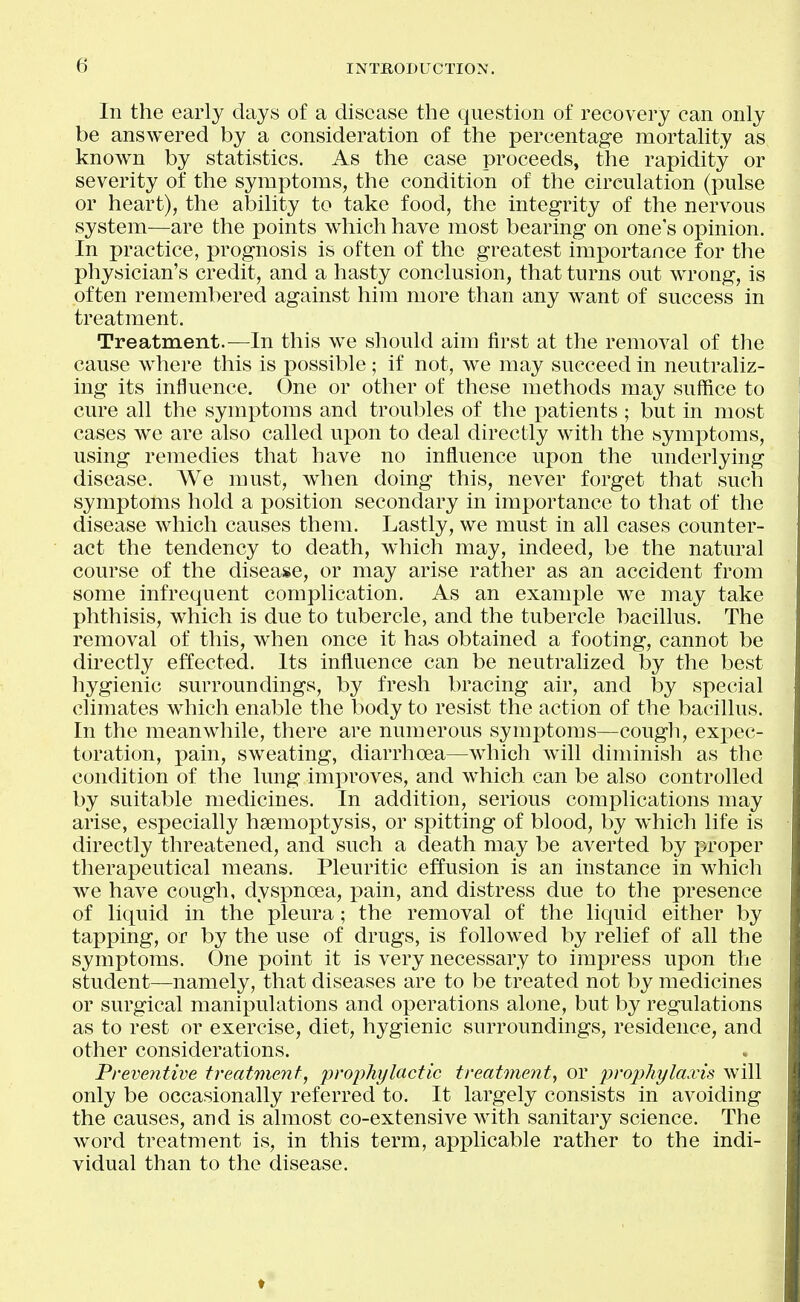 In the early days of a disease the question of recovery can only be answered by a consideration of the percentage mortality as known by statistics. As the case proceeds, the rapidity or severity of the symptoms, the condition of the circulation (pulse or heart), the ability to take food, the integrity of the nervous system—are the points which have most bearing on one's opinion. In practice, prognosis is often of the greatest importance for the physician's credit, and a hasty conclusion, that turns out wrong, is often remembered against him more than any want of success in treatment. Treatment.—In this we should aim first at the removal of the cause where this is possible ; if not, we may succeed in neutraliz- ing its influence. One or other of these methods may suffice to cure all the symptoms and troubles of the patients ; but in most cases we are also called upon to deal directly with the symptoms, using remedies that have no influence upon the underlying disease. We must, when doing this, never forget that such symptoms hold a position secondary in importance to that of the disease which causes them. Lastly, we must in all cases counter- act the tendency to death, which may, indeed, be the natural course of the disease, or may arise rather as an accident from some infrequent complication. As an example we may take phthisis, which is due to tubercle, and the tubercle bacillus. The removal of this, when once it ha.s obtained a footing, cannot be directly effected. Its influence can be neutralized by the best hygienic surroundings, by fresh bracing air, and by special climates which enable the body to resist the action of the bacillus. In the meanwhile, there are numerous symptoms—cough, exxiec- toration, pain, sweating, diarrhoea—which will diminish as the condition of the lung improves, and which can be also controlled by suitable medicines. In addition, serious complications may arise, especially hsemoptysis, or spitting of blood, by which life is directly threatened, and such a death may be averted by proper therapeutical means. Pleuritic effusion is an instance in which we have cough, dyspnoea, pain, and distress due to the presence of liquid in the pleura; the removal of the liquid either by tapping, or by the use of drugs, is followed by relief of all the symptoms. One point it is very necessary to impress upon the student—namely, that diseases are to be treated not by medicines or surgical manipulations and operations alone, but by regulations as to rest or exercise, diet, hygienic surroundings, residence, and other considerations. Freventive treatment, prophylactic treatmeyit^ or prophylaxis will only be occasionally referred to. It largely consists in avoiding the causes, and is almost co-extensive with sanitary science. The word treatment is, in this term, applicable rather to the indi- vidual than to the disease.