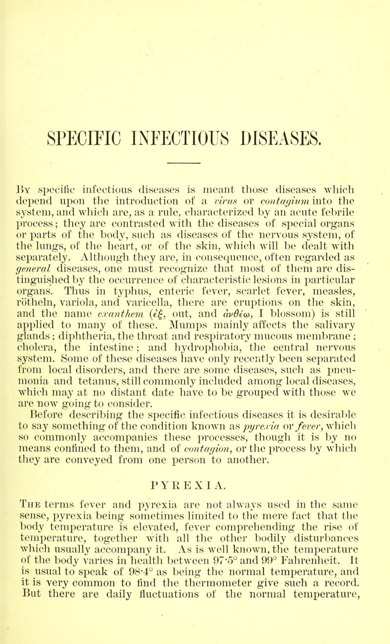 SPECIFIC INFECTIOUS DISEASES. V)Y .specific infectious diseases is meant those diseases which depend upon the introduction of a vit-us or contagiumiwio tlie system, and which are, as a rule, characterized by an acute felirile process; they are contrasted with the diseases of special organs or parts of the body, such as diseases of the nervous system, of the lungs, of the heart, or of the skin, which will be dealt with separately. Although they are, in consequence, often regarded as general diseases, one must recognize that most of them are dis- tinguished by the occurrence of characteristic lesions in particular organs. Thus in typhus, enteric fever, scarlet fever, measles, rotheln, variola, and varicella, there are eruptions on the skin, and the name e.vanthem (e^, out, and avBiw, I blossom) is still applied to many of these. Mumps mainly affects the salivary glands; diphtheria, the throat and resjuratory mucous membrane ; cholera, the intestine; and hydrophobia, the central nervous system. Some of these diseases have only recently been separated from local disorders, and there are some diseases, such as pneu- monia and tetanus, still commonly included among local diseases, which may at no distant date have to be grouped with those we are now going to consider. Before describing the specific infectious diseases it is desiral)le to say something of the condition known pyre.via or/ez'^^r, which so commonly accompanies these i)rocesses, though it is by no means confined to them, and of contagion, or the process by wliich they are conveyed from one person to another. PYREXIA. The terms fever and pyrexia are not always used in the same sense, pyrexia being sometimes limited to the mere fact that the body temperature is elevated, fever comprehending the rise of temperature, together with all the other bodily disturbances which usually accompany it. As is well known, the temperature of the body varies in health between 97-5° and 99° Fahrenheit. It is usual to speak of 98-4° as being the normal temperature, and it is very common to find the thermometer give such a record. But there are daily fluctuations of the normal temperature,