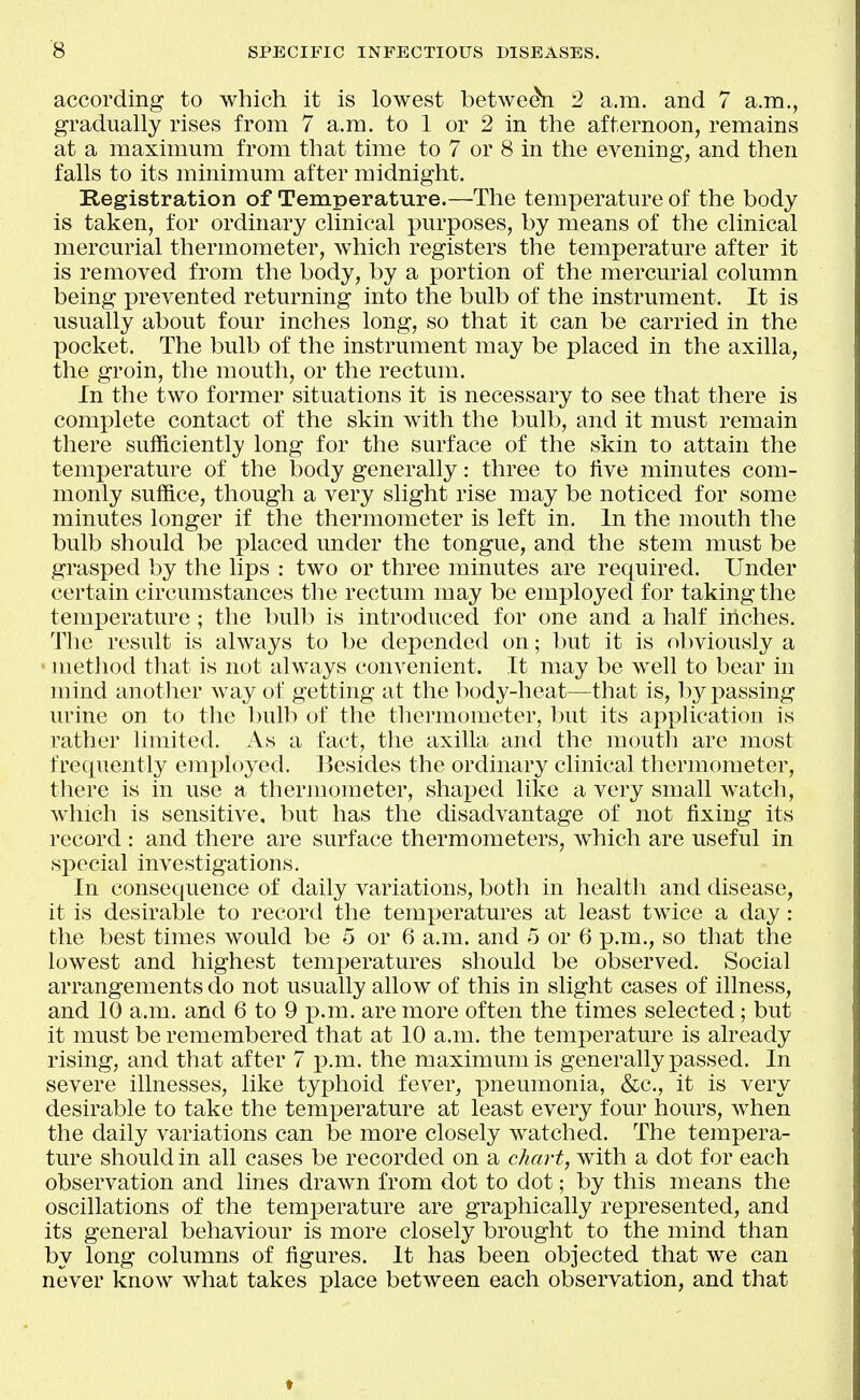 according to which it is lowest betwe^ 2 a.m. and 7 a.m., gradually rises from 7 a.m. to 1 or 2 in the afternoon, remains at a maximmn from that time to 7 or 8 in the evening, and then falls to its minimum after midnight. Registration of Temperature.—The temperature of the body is taken, for ordinary clinical purposes, by means of the clinical mercurial thermometer, which registers the temperature after it is removed from the body, by a portion of the mercurial column being prevented returning into the bulb of the instrument. It is usually about four inches long, so that it can be carried in the pocket. The bulb of the instrument may be placed in the axilla, the groin, the mouth, or the rectum. In the two former situations it is necessary to see that there is complete contact of the skin with the bulb, and it must remain there sufficiently long for the surface of the skin to attain the temperature of the body generally: three to five minutes com- monly suffice, though a very slight rise may be noticed for some minutes longer if the thermometer is left in. In the mouth the bulb should be placed under the tongue, and the stem must be grasped by the lips : two or three minutes are required. Under certain circumstances the rectum may be employed for taking the temperature; the bulb is introduced for one and a half inches. Tlie result is always to be depended on; but it is obviously a • method that is not always convenient. It may be well to bear in mind another way of getting at the body-heat—that is, l)y passing urine on to the bulb of the thermometer, but its application is rather limited. As a fact, the axilla and the moutli are most frequently employed. Besides the ordinary clinical thermometer, there is in use a thermometer, shaped like a very small watch, which is sensitive, but has the disadvantage of not fixing its record : and there are surface thermometers, which are useful in special investigations. In consequence of daily variations, both in health and disease, it is desirable to record the temperatures at least twice a day: the best times would be 5 or 6 a.m. and 5 or 6 p.m., so that the lowest and highest temperatures should be observed. Social arrangements do not usually allow of this in slight cases of illness, and 10 a.m. and 6 to 9 p.m. are more often the times selected; but it must be remembered that at 10 a.m. the temperature is already rising, and that after 7 p.m. the maximum is generally passed. In severe illnesses, like typhoid fever, pneumonia, &c., it is very desirable to take the temperature at least every four hours, when the daily variations can be more closely watched. The tempera- ture should in all cases be recorded on a chart, with a dot for each observation and lines drawn from dot to dot; by this means the oscillations of the temperature are graphically represented, and its general behaviour is more closely brought to the mind than by long columns of figures. It has been objected that we can never know what takes place between each observation, and that