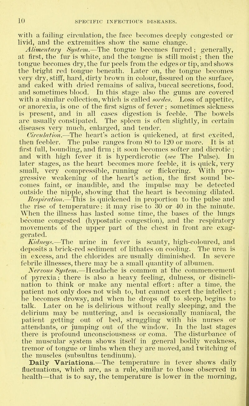 with a failing circulation, the face becomes deeply congested or livid, and the extremities show the same change. Alimentary System.—The tongue becomes furred ; generally, at first, the fur is white, and the tongue is still moist; then the tongue becomes dry, the fur peels from the edges or tip, and shows the bright red tongue beneath. Later on, the tongue becomes very dry, stiff, hard, dirty brown in colour, fissured on the surface, and caked with dried remains of saliva, buccal secretions, food, and sometimes blood. In this stage also the gums are covered with a similar collection, which is called sordes. Loss of appetite, or anorexia, is one of the first signs of fever ; sometimes sickness is present, and in all cases digestion is feeble. The bowels are usually constipated. The spleen is often slightly, in certain diseases very much, enlarged, and tender. Circulation.—The heart's action is quickened, at first excited, then feebler. The pulse ranges from 80 to 120 or more. It is at first full, bounding, and firm; it soon becomes softer and dicrotic ; and with high fever it is hyperdicrotic (see The Pulse). In later stages, as the heart becomes more feeble, it is quick, very small, very compressible, running or flickering. With pro- gressive weakening of the heart's action, the first sound be- comes faint, or inaudible, and the impulse may be detected outside the nipple, showing that the heart is becoming dilated. Hespiratio?!.—This is quickened in proportion to the pulse and the rise of temperature: it may rise to 30 or 40 in the minute. When the illness has lasted some time, the bases of the lungs become congested (hypostatic congestion), and the respiratory movement^;; of the upper part of the chest in front are exag- gerated. Kidneys.—The urine in fever is scanty, high-coloured, and deposits a brick-red sediment of lithates on cooling. The urea is in excess, and the chlorides are usually diminished. In severe febrile illnesses, there may be a small quantity of albumen. Nervous System.—Headache is common at the commencement of pyrexia; there is also a heavy feeling, dulness, or disincli- nation to think or make any mental effort: after a time, the patient not only does not wish to, but cannot exert the intellect; he becomes drowsy, and when he drops off to sleep, begins to talk. Later on he is delirious without really sleeping, and the delirium may be muttering, and is occasionally maniacal, the patient getting out of bed, struggling with his nurses or attendants, or jumping out of the window. In the last stages there is profound unconsciousness or coma. The disturbance of the muscular system shows itself in general bodily weakness, tremor of tongue or limbs when they are moved, and twitching of the muscles (subsultus tendinum). Daily Variations.—The temperature in fever shows daily fluctuations, which are, as a rule, similar to those observed in health—that is to say, the temperature is lower in the morning.