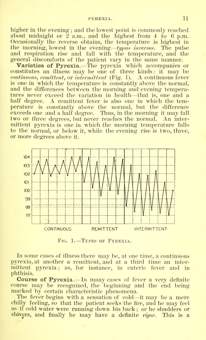 higher in the evening ; and the lowest point is commonly reached about midnight or 2 a.m., and the highest from 4 to 6 p.m. Occasionally the reverse obtains, the temperature is highest in the morning, lowest in the evening—ty2ms inversus. The pulse and respiration rise and fall witli the temperature, and the general discomforts of the patient vary in the same manner. Varieties of Pyrexia.—The pyrexia which accompanies or constitutes an illness may be one of three kinds: it may be continuous, remittent, or intermittent (Fig. 1). A continuous fever is one in which the temperature is constantly above the normal, and the differences betw^een the morning and evening tempera- tures never exceed the variation in health—that is, one and a half degree. A remittent fever is also one in which the tem- perature is constantly alwve the normal, but the difference exceeds one and a half degree. Thus, in the morning it may fall two or three degrees, but never reaches the normal. An inter- mittent pyrexia is one in wdiich the morning temperature falls to the normal, or below it, while the evening rise is two, three, or more degrees above it. CONTINUOUS REMITTENT INTERMITTENT Fig. 1.—Types of Pyiiexia. In some cases of illness there may be, at one time, a continuous pyrexia, at another a remittent, and at a third time an inter- mittent pyrexia; as, for instance, in enteric fever and in phthisis. Course of Pyrexia.—In many cases of fever a very definite course may be recognized, the beginning and the end being marked by certain characteristic phenomena. The fever begins with a sensation of cold—it may be a mere chilly feeling, so that the patient seeks the fire, and he may feel as if cold water were running down his l^ack; or he shudders or shivers, and finally he may have a definite rigor. This is a