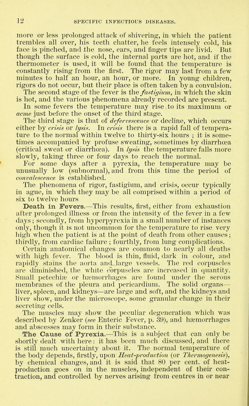 more or less prolonged attack of shivering, in which the patient trembles all over, his teeth chatter, he feels intensely cold, his face is pinched, and the nose, ears, and finger tips are livid. But though the surface is cold, the internal parts are hot, and if the thermometer is used, it will be found that the temperature is constantly rising from the first. The rigor may last from a few minutes to half an hour, an hour, or more. In young children, rigors do not occur, but their place is often taken by a convulsion. The second stage of the fever is the fastigium, in which the skin is hot, and the various phenomena already recorded are present. In some fevers the temperature may rise to its maximum or acme just before the onset of the third stage. The third stage is that of defervescence or decline, which occurs either by crisis or lysis. In crisis there is a rapid fall of tempera- ture to the normal within twelve to tiiirty-six hours ; it is some- times accompanied by profuse sweating, sometimes by diarrhoea (critical sweat or diarrhoea). In lysis the temperature falls more slowly, taking three or four days to reach the normal. For some days after a pyrexia, the temperature may be unusuahy low (subnormal), and from this time the period of convalescence is established. The phenomena of rigor, fastigium, and crisis, occur typically in ague, in which they may be all comprised within a period of six to twelve hours Death in Fevers.—This results, first, either from exhaustion after prolonged illness or from the intensity of the fever in a few days; secondly, from hyperpyrexia in a small number of instances only, though it Is not uncommon for the temperature to rise very liigh when the patient is at the point of death from other causes; thirdly, from cardiac failure ; fourthly, from lung complications. Certain anatomical changes are common to nearly all deaths with high fever. The blood is thin, fluitl, dark in colour, and rapidly stains the aorta and large vessels. The red corpuscles are diminished, the white corpuscles are increased in quantity. Small j)etechia3 or hiiemorrhages are found under the serous membranes of the pleura and pericardium. The solid organs— liver, spleen, and kidneys—are large and soft, and the kidneys and liver show, under the microscope, some granular change in their secreting cells. The muscles may show the peculiar degeneration which was described by Zenker {see Enteric Fever, p. 39), and haemorrhages and abscesses may form in their substance. The Cause of Pyrexia.—This is a subject that can only be shortly dealt with here: it has been much discussed, and there is still much uncertainty about it. The normal temperature of the body depends, firstly, upon Heat-production (or Thermogenesis), by chemical changes, and it is said that 80 per cent, of heat- production goes on in the muscles, independent of their con- traction, and controlled by nerves arising from centres in or near