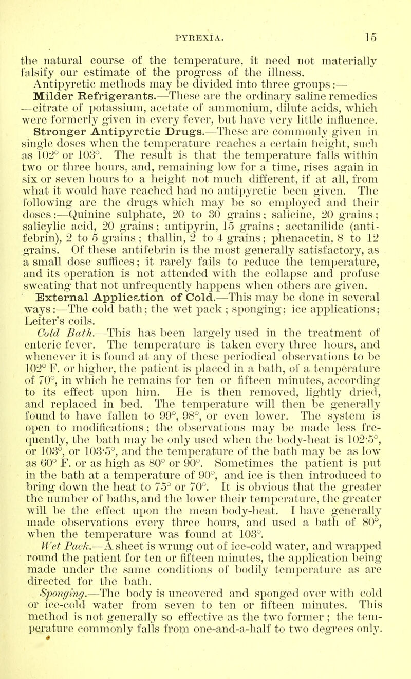 the natural course of the temperature, it need not materially falsify our estimate of the progress of the illness. Antipyretic methods may be divided into three groups:— Milder Refrigerants.—These are the ordinary saline remedies —citrate of potassium, acetate of ammonium, dilute acids, which were formerly given in every fever, but have very little influence. Stronger Antipyretic Drugs.—These are commonly given in single doses when the temperature reaches a certain height, such as 102° or 103°. The result is that the temi:»erature falls within two or three hours, and, remaining low for a time, rises again in six or seven liours to a height not much different, if at all, from what it would have reached had no antipyretic been given. The I'ollowing are the drugs which may be so employed and their doses:—Quinine sulphate, 20 to 30 grains; salicine, 20 grains; salicylic acid, 20 grains; antipyrin, 15 grains; acetanilide (anti- febrin), 2 to 5 grains ; thallin, 2 to 4 grains; phenacetin, 8 to 12 grains. Of these antifebrin is the most generally satisfactory, as a small dose suffices; it rarely fails to reduce the temperature, and its operation is not attended with the collapse and profuse sweating that not unfrequently hax)pens when others are given. External Applicp-tion of Cold.—^This may be done in several ways:—The cold bath; the wet pack ; sponging; ice applications; Leiter's coils. Cold Bath.—This has l)een largely used in the treatment of enteric fever. The temperature is taken every three hours, and whenever it is found at any of these periodical observations to be 102° F. or liigher, the patient is placed in a bath, of a temperature of 70°, in which he remains for ten or fifteen minutes, according to its effect upon him. He is then removed, lightly dried, and replaced in bed. The temi)erature will then be generally found to have fallen to 99°, 98°, or even lower. The system is open to modifications; the observations may be made less fre- quently, the bath may be only used when the body-heat is 102*5°, or 103°, or 103-5°, and the temperature of the bath may be as low as 60° F. or as high as 80° or 90°. Sometimes the patient is put in the bath at a temperature of 90°, and ice is then introduced to bring down the hea-t to 75° or 70°. It is obvious that the greater the number of baths, and the lower their temperature, the greater will be the effect upon the mean body-heat. I have generally made observations every three hours, and used a bath of 80°, when the temperature was found at 103°. Wet Pack.—A, sheet is wrung out of ice-cold water, and wrapped round the patient for ten or fifteen minutes, the application being made under the same conditions of bodily temperature as are directed for the bath. Sponging.—The body is uncovered and sponged over with cold or ice-cold water from seven to ten or fifteen minutes. Tliis method is not generally so effective as the two former ; the tem- perature commonly falls from one-and-a-half to two degrees only.