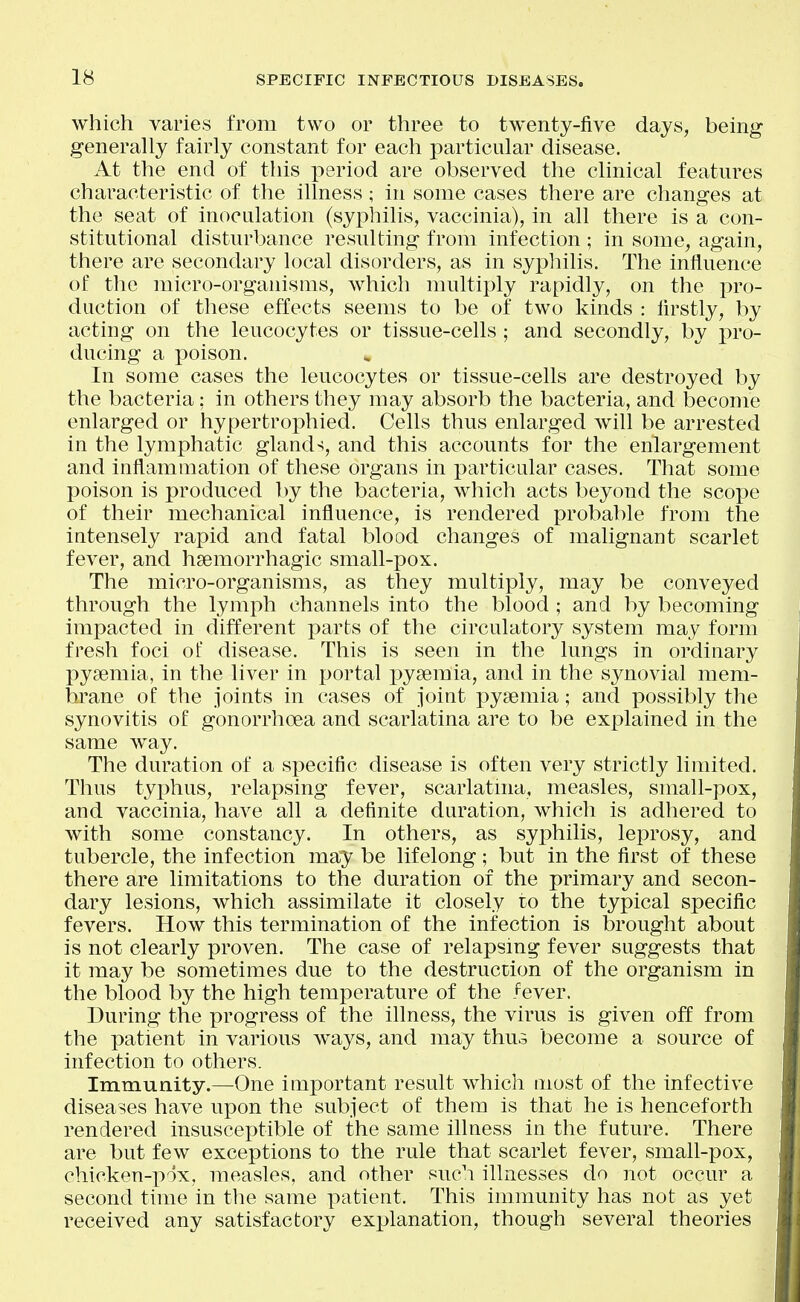 which varies from two or three to twenty-five days, being generally fairly constant for each particular disease. At the end of this period are observed the clinical features characteristic of the illness; in some cases there are changes at the seat of inoculation (syphilis, vaccinia), in all there is a con- stitutional disturbance resulting from infection ; in some, again, there are secondary local disorders, as in syphilis. The influence of the micro-organisms, which multiply rapidly, on the pro- duction of these effects seems to be of two kinds : firstly, by acting on the leucocytes or tissue-cells ; and secondly, by pro- ducing a poison. In some cases the leucocytes or tissue-cells are destroyed by the bacteria; in others they may absorb the bacteria, and become enlarged or hypertrophied. Cells thus enlarged will be arrested in the lymphatic glands, and this accounts for the enlargement and inflammation of these organs in particular cases. That some poison is produced by the bacteria, which acts beyond the scope of their mechanical influence, is rendered probable from the iatensely rapid and fatal blood changes of malignant scarlet fever, and hsemorrhagic small-pox. The micro-organisms, as they multiply, may be conveyed through the lymph channels into the blood ; and by becoming impacted in different ]3arts of the circulatory system may form fresh foci of disease. This is seen in the lungs in ordinary pyaemia, in the liver in portal pyseraia, and in the synovial mem- brane of the joints in cases of joint pysemia; and possibly the synovitis of gonorrhoea and scarlatina are to be explained in the same way. The duration of a specific disease is often very strictly limited. Thus typhus, relapsing fever, scarlatma, measles, small-pox, and vaccinia, have all a definite duration, which is adhered to with some constancy. In others, as syphilis, leprosy, and tubercle, the infection may be lifelong; but in the first of these there are limitations to the duration of the primary and secon- dary lesions, which assimilate it closely to the typical specific fevers. How this termination of the infection is brought about is not clearly proven. The case of relapsing fever suggests that it may be sometimes due to the destruction of the organism in the blood by the high temperature of the fever. During the progress of the illness, the virus is given off from the patient in various ways, and may thus become a source of infection to others. Immunity.—One important result which most of the infective diseases have upon the subject of them is that he is henceforth rendered insusceptible of the same illness in the future. There are but few exceptions to the rule that scarlet fever, small-pox, chicken-pox, measles, and other such illnesses do not occur a second time in the same patient. This immunity has not as yet received any satisfactory explanation, though several theories
